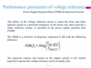 Performance parameters of voltage reference 9
The ability of the voltage reference circuit to reject the noise and other
spurious signals at a particular frequency on the power rail, and to provide a
stable reference voltage, is specified as the power supply rejection ratio
(PSRR).
The PSRR is a function of frequency expressed in dB with the following
definition
The quiescent current, also known as the supply current, is the current
required to operate the voltage reference circuit at steady-state
Power Supply Rejection Ratio (PSRR) & Quiescent Current
18 May 2014
 