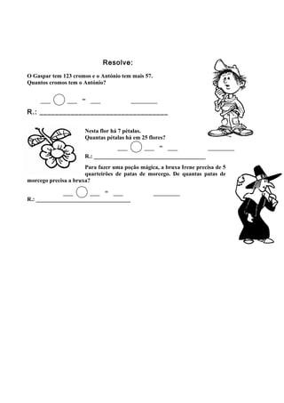 Resolve:
O Gaspar tem 123 cromos e o António tem mais 57.
Quantos cromos tem o António?
R.: _________________________________
Nesta flor há 7 pétalas.
Quantas pétalas há em 25 flores?
R.: _______________________________________
Para fazer uma poção mágica, a bruxa Irene precisa de 5
quarteirões de patas de morcego. De quantas patas de
morcego precisa a bruxa?
R.: _________________________________
=
=
=
 