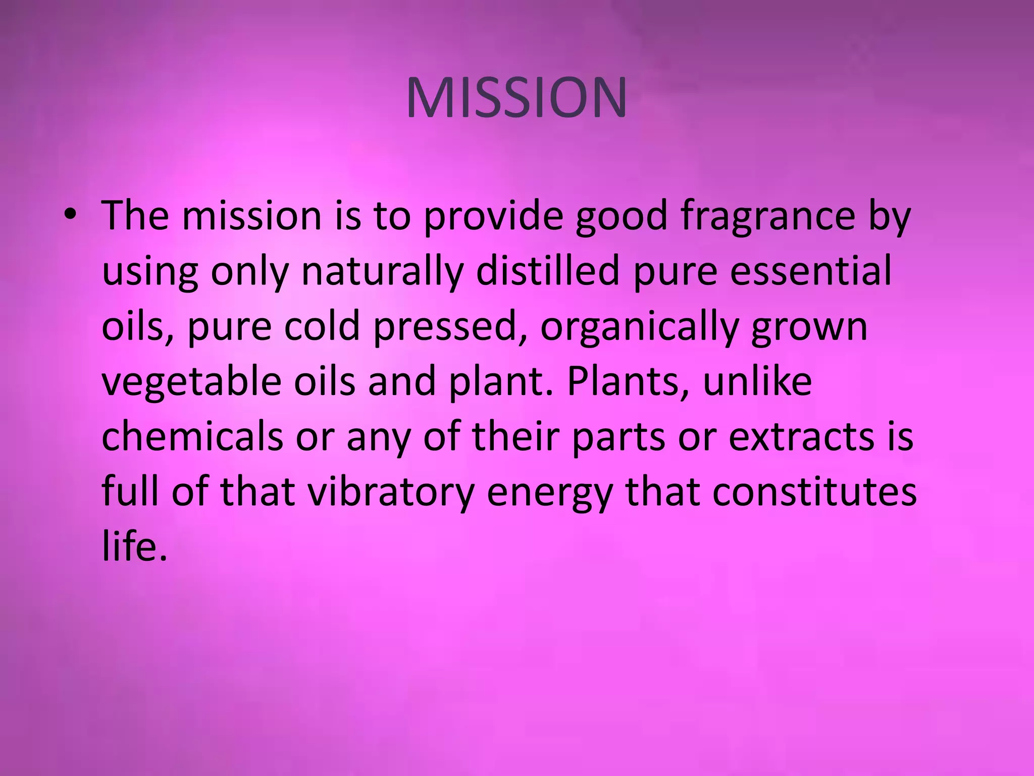 MISSION
• The mission is to provide good fragrance by
using only naturally distilled pure essential
oils, pure cold pressed, organically grown
vegetable oils and plant. Plants, unlike
chemicals or any of their parts or extracts is
full of that vibratory energy that constitutes
life.
 
