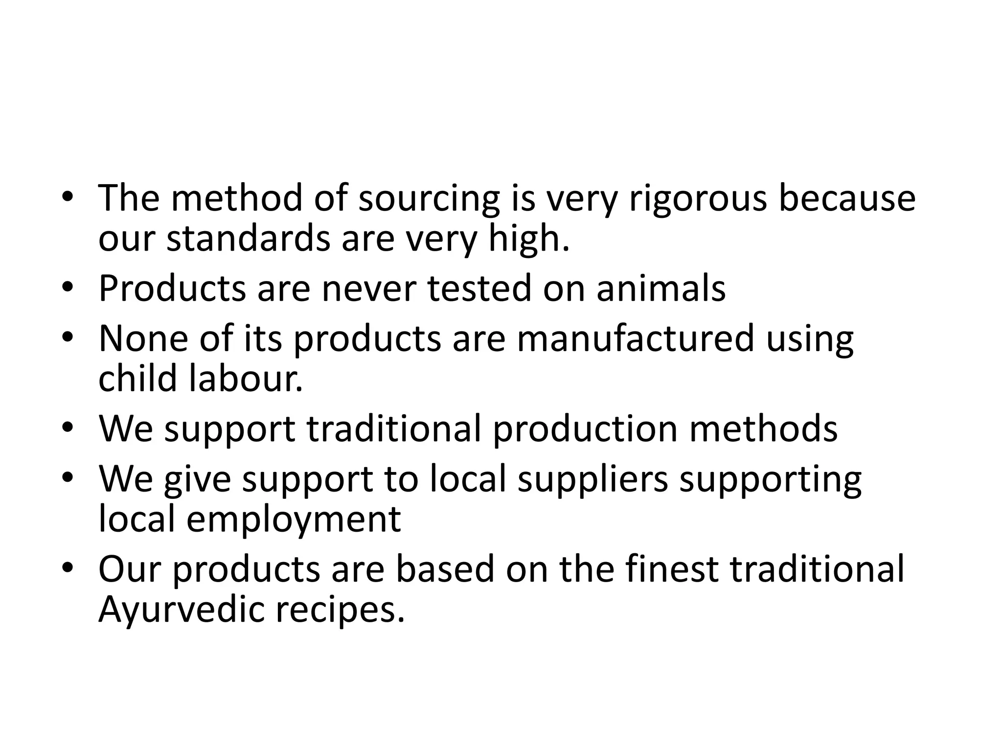 • The method of sourcing is very rigorous because
our standards are very high.
• Products are never tested on animals
• None of its products are manufactured using
child labour.
• We support traditional production methods
• We give support to local suppliers supporting
local employment
• Our products are based on the finest traditional
Ayurvedic recipes.
 