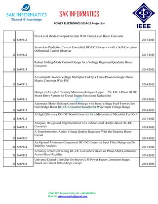 CONTACT: Mahesh Pala (+91 – 9603999243)
MAIL ID: sakinformatics@gmail.com
SAK INFORMATICS
POWER ELECTRONICS 2014-15 Project List
12 SAKPE12
Five-Level Diode-Clamped Inverter With Three-Level Boost Converter
2014-2015
13 SAKPE13
Sensorless Predictive Current Controlled DC-DC Converter with a Self-Correction
Differential Current Observer
2014-2015
14 SAKPE14
Robust Sliding-Mode Control Design for a Voltage Regulated Quadratic Boost
Converter
2014-2015
15 SAKPE15
A Cockcroft–Walton Voltage Multiplier Fed by a Three-Phase-to-Single-Phase
Matrix Converter With PFC
2014-2015
16 SAKPE16
Design of A High-Efficiency Minimum-Torque- Ripple 2V/ kW 3-Phase BLDC
Motor Drive System for Diesel Engine Emissions Reductions
2014-2015
17 SAKPE17
Automatic Mode-Shifting Control Strategy with Input Voltage Feed-Forward for
Full-Bridge-Boost DC-DC Converter Suitable for Wide Input Voltage Range
2014-2015
18 SAKPE18
A High Efficiency DC-DC Boost Converter for a Miniaturized Microbial Fuel Cell
2014-2015
19 SAKPE19
Analysis, Design and Implementation of a Bidirectional Double-Boost DC-DC
Converter 2014-2015
20 SAKPE20
A Transformerless Active Voltage Quality Regulator With the Parasitic Boost
Circuit
2014-2015
21 SAKPE21
An Optimal Minimum-Component DC–DC Converter Input Filter Design and Its
Stability Analysis 2014-2015
22 SAKPE22
A Family of Soft-Switching DC-DC Converters Based on Phase-Shift-Controlled
Active Boost Rectifier 2014-2015
23 SAKPE23
Universal Digital Controller for Boost CCM Power Factor Correction Stages
Based on Current Rebuilding Concept 2014-2015
 