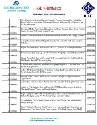 CONTACT: Mahesh Pala (+91 – 9603999243)
MAIL ID: sakinformatics@gmail.com
SAK INFORMATICS
POWER ELECTRONICS 2014-15 Project List
24 SAKPE24
Novel Soft-Switching Snubberless Naturally Clamped Current-Fed Full-Bridge
Front-End Converter Based Bidirectional Inverter for Renewables, Microgrid and
UPS Applications
2014-2015
25 SAKPE25
Operation Modes Analysis and Limitation for Diode-Assisted Buck–Boost Voltage
Source Inverter With Small Voltage Vector
2014-2015
26 SAKPE26
Indirect Matrix Converters as Generator-Grid Interfaces for Wind Energy Systems
2014-2015
27 SAKPE27
A High Gain Input-Parallel Output-Series DC/DC Converter with Dual Coupled-
Inductors
2014-2015
28 SAKPE28
High-Conversion-Ratio Bidirectional DC–DC Converter With Coupled Inductor
2014-2015
29 SAKPE29
Non-Isolated High Step-Up DC-DC Converters Adopting Switched-Capacitor Cell
2014-2015
30 SAKPE30
Single-Phase High Step-up Converter With Improved Multiplier Cell Suitable for
Half-Bridge-Based PV Inverter System
2014-2015
31 SAKPE31
A Novel Transformer-less Adaptable Voltage Quadrupler DC Converter with Low
Switch Voltage Stress 2014-2015
32 SAKPE32
A Two-Mode Control Scheme With Input Voltage Feed-Forward for the Two-
Switch Buck-Boost DC–DC Converter
2014-2015
33 SAKPE33
Sliding- Mode Control- Based Boost Converter for High Voltage-Low Power
Applications 2014-2015
34 SAKPE34
A Switched-Capacitor-Based Active-Network Converter With High Voltage Gain
2014-2015
35 SAKPE35
Adaptive Peak-Inductor-Current Controlled PFM Boost Converter with a Near-
Threshold Startup Voltage and High Efficiency
2014-2015
36 SAKPE36
High-Voltage Gain Boost Converter Based on Three-State Commutation Cell for
Battery Charging Using PV Panels in a Single Conversion Stage
2014-2015
37 SAKPE37
A Nonisolated DC-DC Boost Converter with High Voltage Gain and Balanced
Output Voltage
2014-2015
38 SAKPE38
Steady-State and Dynamic Input Current Low-Frequency Ripple Evaluation and
Reduction in Two-Stage Single-Phase Inverters With Back Current Gain Model
2014-2015
 
