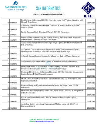 CONTACT: Mahesh Pala (+91 – 9603999243)
MAIL ID: sakinformatics@gmail.com
SAK INFORMATICS
POWER ELECTRONICS Project List 2014-15
69 SAKPE69
Double-Input Bidirectional DC/DC Converter Using Cell Voltage Equalizer with
Flyback Transformer 2014-2015
70 SAKPE70
A Boundary-Mode Forward-Flyback Converter With an Efficient Active LC
Snubber Circuit
2014-2015
71 SAKPE71
Partial-Resonant Buck–Boost and Flyback DC–DC Converters
2014-2015
72 SAKPE72
Improved Synchronous Rectifier Driving Strategy for Primary-side Regulated
(PSR) Flyback Converter in Light Load Mode 2014-2015
73 SAKPE73
Analysis and Implementation of a Single-Stage Flyback PV Microinverter With
Soft Switching
2014-2015
74 SAKPE74
An Optimal Control Method for Photovoltaic Grid-Tied-Interleaved Flyback
Microinverters to Achieve High Efficiency in Wide Load Range
2014-2015
75 SAKPE75
A Simple Current Control Strategy for a Four-Leg Indirect Matrix Converter
2014-2015
76 SAKPE76
Analysis and trajectory tracking control of a modular multilevel converter
2014-2015
77 SAKPE77
Predictive Control of an Induction Machine Fed by a Matrix Converter With
Increased Efficiency and Reduced Common-Mode Voltage 2014-2015
78 SAKPE78
Design and Control of a Bidirectional Resonant DC–DC Converter for Automotive
Engine/Battery Hybrid Power Generators
2014-2015
79 SAKPE79
DC/DC Buck Power Converter as a Smooth Starter for a DC Motor based on a
Hierarchical Control
2014-2015
80 SAKPE80
Universal Integrated Synchronization and Control for Single Phase DC/AC
Converters 2014-2015
81 SAKPE81
Modulated Model Predictive Control for a Seven-Level Cascaded H-Bridge Back-
to-Back Converter
2014-2015
82 SAKPE82
Hierarchical Control of Parallel AC-DC Converter Interfaces for Hybrid
Microgrids.
2014-2015
83 SAKPE83
An Online Battery Impedance Measurement Method Using DC–DC Power
Converter Control
2014-2015
 