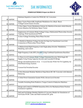 CONTACT: Mahesh Pala (+91 – 9603999243)
MAIL ID: sakinformatics@gmail.com
SAK INFORMATICS
POWER ELECTRONICS Project List 2014-15
84 SAKPE84
Multirate Repetitive Control for PWM DC/AC Converters
2014-2015
85 SAKPE85
Space Vector Pulsewidth Amplitude Modulation for a Buck–Boost
Voltage/Current Source Inverter 2014-2015
86 SAKPE86
A New Space Vector Modulation Scheme for Multilevel Inverters which Directly
Vector Quantize the Reference Space Vector
2014-2015
87 SAKPE87
Suppression of Common-Mode Voltage Using a Multicentral Photovoltaic Inverter
Topology With Synchronized PWM 2014-2015
88 SAKPE88
A Zero-Voltage Switching Three-Phase Inverter
2014-2015
89 SAKPE89
A Multilevel Medium-Voltage Inverter for Step-Up-Transformer-Less Grid
Connection of Photovoltaic Power Plants
2014-2015
90 SAKPE90
A Bidirectional High-Frequency-Link Single-phase Inverter: Modulation,
Modeling, and Control
2014-2015
91 SAKPE91
High-Frequency-Link (HFL) Inverter Using Combined Synchronous Rectifiers
2014-2015
92 SAKPE92
A Three-Level Common-Mode Voltage Eliminated Inverter With Single DC
Supply Using Flying Capacitor Inverter and Cascaded H-Bridge 2014-2015
93 SAKPE93
Design and Implementation of an 11-Level Inverter With FACTS Capability for
Distributed Energy Systems
2014-2015
94 SAKPE94
Current-Fed Switched Inverter
2014-2015
95 SAKPE95
A New Resonant Modular Multilevel Step-Down DC-DC Converter with Inherent-
Balancing
2014-2015
96 SAKPE96
A Solar Power Generation System With a Seven-Level Inverter
2014-2015
97 SAKPE97
Variable Switching Point Predictive Torque Control of Induction Machines
2014-2015
98 SAKPE98
Design and Control of IPMSM Sensorless Drive for Mechanical Rotor Position
Estimation Capability
2014-2015
99 SAKPE99
Half and Full-Bridge Modular Multilevel Converter Models for Simulations of
Full-Scale HVDC Links and Multi-terminal DC grids
2014-2015
 