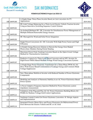 CONTACT: Mahesh Pala (+91 – 9603999243)
MAIL ID: sakinformatics@gmail.com
SAK INFORMATICS
POWER ELECTRONICS Project List 2014-15
100 SAKPE100
A Single-Stage Three-Phase Inverter Based on Cuk Converters for PV
Applications 2014-2015
101 SAKPE101
DC-Link Voltage Balancing for a Three-Level Electric Vehicle Traction Inverter
Using an Innovative Switching Sequence Control Scheme
2014-2015
102 SAKPE102
An Isolated Multiport DC–DC Converter for Simultaneous Power Management of
Multiple Different Renewable Energy Sources
2014-2015
103 SAKPE103
DC Microgrid for Wind and Solar Power Integration
2014-2015
104 SAKPE104
Single Power-Conversion AC–DC Converter With High Power Factor and High
Efficiency 2014-2015
105 SAKPE105
A Simple Energy Recovery Scheme to Harvest the Energy from Shaded
Photovoltaic Modules During Partial Shading 2014-2015
106 SAKPE106
Maximum Power Point Tracking Converter Based on the Open-Circuit Voltage
Method for Thermoelectric Generators
2014-2015
107 SAKPE107
Predictive Control of a Three-Level Boost Converter and an NPC Inverter for
High-Power PMSG-Based Medium Voltage Wind Energy Conversion Systems
2014-2015
108 SAKPE108
A Single-Stage Power Electronic Transformer for a Three-Phase PWM AC/AC
Drive With Source-Based Commutation of Leakage Energy and Common-Mode
Voltage Suppression
2014-2015
109 SAKPE109
New Three-phase Multilevel Inverter with Reduced Number of Power Electronic
Components
2014-2015
110 SAKPE110
Modeling and Analysis of Harmonic Stability in an AC Power-Electronics-Based
Power System
2014-2015
111 SAKPE111
A Novel Adaptive Frequency Injection Method for Power Electronic system
impedance measurement 2014-2015
112 SAKPE112
Validation of the Plug-and-Play AC/AC Power Electronics Building Block (AC-
PEBB) for Medium Voltage Grid Control Applications
2014-2015
113 SAKPE113
Nonlinear Current Control for Power Electronic Converters: IC Design Aspects
and Implementation 2014-2015
114 SAKPE114
Integrated Electric Motor Drive and Power Electronics for Bidirectional Power
Flow Between the Electric Vehicle and DC or AC Grid
2014-2015
 
