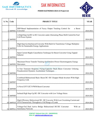 SAK INFORMATICS
POWER ELECTRONICS 2014-15 Project List
S. No. Code PROJECT TITLE YEAR
1 SAKPE01
DSP-Based Implementation of Fuzzy Output Tracking Control for a Boost
Converter 2014-2015
2 SAKPE02
A High Step-Up DC to DC Converter under Alternating Phase Shift Control for Fuel
Cell Power System
2014-2015
3 SAKPE03
High Step-Up Interleaved Converter With Built-In Transformer Voltage Multiplier
Cells for Sustainable Energy Applications
2014-2015
4 SAKPE04
Input Current Ripple Cancellation Technique for Boost Converter Using Tapped
Inductor
2014-2015
5 SAKPE05
Maximum Power Transfer Tracking for Ultralow-Power Electromagnetic Energy
Harvesters 2014-2015
6 SAKPE06
A Fast Transient Response Flying-Capacitor Buck–Boost Converter Utilizing
Pseudocurrent Dynamic Acceleration Techniques
2014-2015
7 SAKPE07
Combined Bidirectional Buck–Boost DC–DC Chopper-Mode Inverters With High-
Frequency Link
2014-2015
8 SAKPE08
A Novel ZVT-ZCT-PWM Boost Converter
2014-2015
9 SAKPE09
Isolated High Step-Up DC–DC Converter with Low Voltage Stress
2014-2015
10 SAKPE10
High-Efficiency Bidirectional DC–DC Converter With Low Circulating Current and
ZVS Characteristic Throughout a Full Range of Loads 2014-2015
11 SAKPE11
Voltage-Fed Dual Active Bridge Bidirectional DC/DC Converter With an
Immittance Network 2014-2015
CONTACT: Mahesh Pala (+91 – 9603999243)
MAIL ID: sakinformatics@gmail.com
 