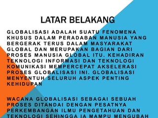 LATAR BELAKANG
G L O B A L I S A S I A D A L A H S U AT U F E N O M E N A
K H U S U S D A L A M P E R A D A B A N M A N U S I A YA N G
B E R G E R A K T E R U S D A L A M M A S YA R A K AT
G L O B A L D A N M E R U PA K A N B A G I A N D A R I
P R O S E S M A N U S I A G L O B A L I T U . K E H A D I R A N
T E K N O L O G I I N F O R M A S I D A N T E K N O L O G I
K O M U N I K A S I M E M P E R C E PAT A K S E L E R A S I
P R O S E S G L O B A L I S A S I I N I . G L O B A L I S A S I
M E N Y E N T U H S E L U R U H A S P E K P E N T I N G
K E H I D U PA N
WA C A N A G L O B A L I S A S I S E B A G A I S E B U A H
P R O S E S D I TA N D A I D E N G A N P E S AT N YA
P E R K E M B A N G A N I L M U P E N G E TA H U A N D A N
T E K N O L O G I S E H I N G G A I A M A M P U M E N G U B A H
 