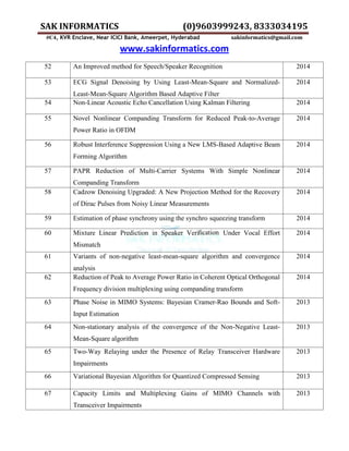 SAK INFORMATICS (0)9603999243, 8333034195
#C4, KVR Enclave, Near ICICI Bank, Ameerpet, Hyderabad sakinformatics@gmail.com
www.sakinformatics.com
52 An Improved method for Speech/Speaker Recognition 2014
53 ECG Signal Denoising by Using Least-Mean-Square and Normalized-
Least-Mean-Square Algorithm Based Adaptive Filter
2014
54 Non-Linear Acoustic Echo Cancellation Using Kalman Filtering 2014
55 Novel Nonlinear Companding Transform for Reduced Peak-to-Average
Power Ratio in OFDM
2014
56 Robust Interference Suppression Using a New LMS-Based Adaptive Beam
Forming Algorithm
2014
57 PAPR Reduction of Multi-Carrier Systems With Simple Nonlinear
Companding Transform
2014
58 Cadzow Denoising Upgraded: A New Projection Method for the Recovery
of Dirac Pulses from Noisy Linear Measurements
2014
59 Estimation of phase synchrony using the synchro squeezing transform 2014
60 Mixture Linear Prediction in Speaker Veriﬁcation Under Vocal Effort
Mismatch
2014
61 Variants of non-negative least-mean-square algorithm and convergence
analysis
2014
62 Reduction of Peak to Average Power Ratio in Coherent Optical Orthogonal
Frequency division multiplexing using companding transform
2014
63 Phase Noise in MIMO Systems: Bayesian Cramer-Rao Bounds and Soft-
Input Estimation
2013
64 Non-stationary analysis of the convergence of the Non-Negative Least-
Mean-Square algorithm
2013
65 Two-Way Relaying under the Presence of Relay Transceiver Hardware
Impairments
2013
66 Variational Bayesian Algorithm for Quantized Compressed Sensing 2013
67 Capacity Limits and Multiplexing Gains of MIMO Channels with
Transceiver Impairments
2013
 