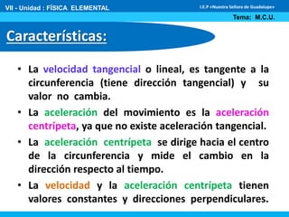 VII - Unidad : FÍSICA ELEMENTAL 
Características: 
I.E.P «Nuestra Señora de Guadalupe» 
Tema: M.C.U. 
• La velocidad tangencial o lineal, es tangente a la 
circunferencia (tiene dirección tangencial) y su 
valor no cambia. 
• La aceleración del movimiento es la aceleración 
centrípeta, ya que no existe aceleración tangencial. 
• La aceleración centrípeta se dirige hacia el centro 
de la circunferencia y mide el cambio en la 
dirección respecto al tiempo. 
• La velocidad y la aceleración centrípeta tienen 
valores constantes y direcciones perpendiculares. 
 