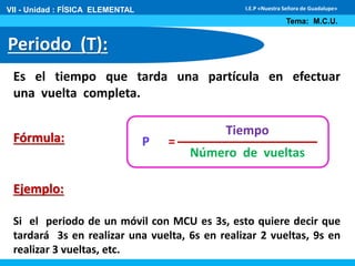 VII - Unidad : FÍSICA ELEMENTAL 
Periodo (T): 
I.E.P «Nuestra Señora de Guadalupe» 
Tema: M.C.U. 
Es el tiempo que tarda una partícula en efectuar 
una vuelta completa. 
Fórmula: 
Ejemplo: 
Tiempo 
Número de vueltas 
P = 
Si el periodo de un móvil con MCU es 3s, esto quiere decir que 
tardará 3s en realizar una vuelta, 6s en realizar 2 vueltas, 9s en 
realizar 3 vueltas, etc. 
 
