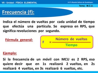 VII - Unidad : FÍSICA ELEMENTAL 
Frecuencia (f): 
I.E.P «Nuestra Señora de Guadalupe» 
Tema: M.C.U. 
Indica el número de vueltas por cada unidad de tiempo 
que efectúa una partícula. Se expresa en RPS, que 
significa revoluciones por segundo. 
Número de vueltas 
Tiempo 
F = 
Fórmula general: 
Ejemplo: 
Si la frecuencia de un móvil con MCU es 2 RPS, eso 
quiere decir que en 1s realizará 2 vueltas, en 2s 
realizará 4 vueltas, en 3s realizará 6 vueltas, etc. 
 