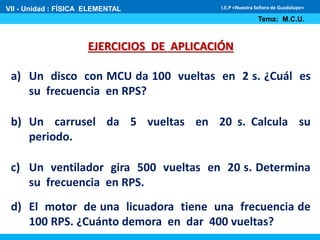 VII - Unidad : FÍSICA ELEMENTAL 
I.E.P «Nuestra Señora de Guadalupe» 
EJERCICIOS DE APLICACIÓN 
Tema: M.C.U. 
a) Un disco con MCU da 100 vueltas en 2 s. ¿Cuál es 
su frecuencia en RPS? 
b) Un carrusel da 5 vueltas en 20 s. Calcula su 
periodo. 
c) Un ventilador gira 500 vueltas en 20 s. Determina 
su frecuencia en RPS. 
d) El motor de una licuadora tiene una frecuencia de 
100 RPS. ¿Cuánto demora en dar 400 vueltas? 
 