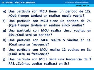 VII - Unidad : FÍSICA ELEMENTAL 
I.E.P «Nuestra Señora de Guadalupe» 
Tema: M.C.U. 
e) Una partícula con MCU tiene un periodo de 12s. 
¿Qué tiempo tardará en realizar media vuelta? 
f) Una partícula con MCU tiene un periodo de 7s. 
¿Qué tiempo tardará en realizar cinco vueltas? 
g) Una partícula con MCU realiza cinco vueltas en 
45s, ¿Cuál será su periodo? 
h) Una partícula con MCU realiza 5 vueltas en 1s. 
¿Cuál será su frecuencia? 
i) Una partícula con MCU realiza 12 vueltas en 3s. 
¿Cuál será su frecuencia? 
j) Una partícula con MCU tiene una frecuencia de 3 
RPS. ¿Cuántas vueltas realizará en 5s? 
