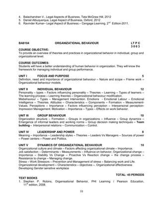 4. Balachandran V., Legal Aspects of Business, Tata McGraw Hill, 2012 
5. Daniel Albuquerque, Legal Aspect of Business, Oxford, 2012 
6. Ravinder Kumar– Legal Aspect of Business.– Cengage Learning, 2nd Edition-2011. 
BA8104 ORGANIZATIONAL BEHAVIOUR LT P C 
10 
3 0 0 3 
COURSE OBJECTIVE: 
To provide an overview of theories and practices in organizational behavior in individual, group and 
organizational level. 
COURSE OUTCOMES: 
Students will have a better understanding of human behavior in organization. They will know the 
framework for managing individual and group performance. 
UNIT I FOCUS AND PURPOSE 5 
Definition, need and importance of organizational behaviour – Nature and scope – Frame work – 
Organizational behaviour models. 
UNIT II INDIVIDUAL BEHAVIOUR 12 
Personality – types – Factors influencing personality – Theories – Learning – Types of learners – 
The learning process – Learning theories – Organizational behaviour modification. 
Misbehaviour – Types – Management Intervention. Emotions - Emotional Labour – Emotional 
Intelligence – Theories. Attitudes – Characteristics – Components – Formation – Measurement- 
Values. Perceptions – Importance – Factors influencing perception – Interpersonal perception- 
Impression Management. Motivation – Importance – Types – Effects on work behavior. 
UNIT III GROUP BEHAVIOUR 10 
Organization structure – Formation – Groups in organizations – Influence – Group dynamics – 
Emergence of informal leaders and working norms – Group decision making techniques – Team 
building - Interpersonal relations – Communication – Control. 
UNIT IV LEADERSHIP AND POWER 8 
Meaning – Importance – Leadership styles – Theories – Leaders Vs Managers – Sources of power 
– Power centers – Power and Politics. 
UNIT V DYNAMICS OF ORGANIZATIONAL BEHAVIOUR 10 
Organizational culture and climate – Factors affecting organizational climate – Importance. 
Job satisfaction – Determinants – Measurements – Influence on behavior. Organizational change – 
Importance – Stability Vs Change – Proactive Vs Reaction change – the change process – 
Resistance to change – Managing change. 
Stress – Work Stressors – Prevention and Management of stress – Balancing work and Life. 
Organizational development – Characteristics – objectives –. Organizational effectiveness 
Developing Gender sensitive workplace 
TOTAL: 45 PERIODS 
TEXT BOOKS 
1. Stephen P. Robins, Organisational Behavior, PHI Learning / Pearson Education, 
11th edition, 2008. 
 