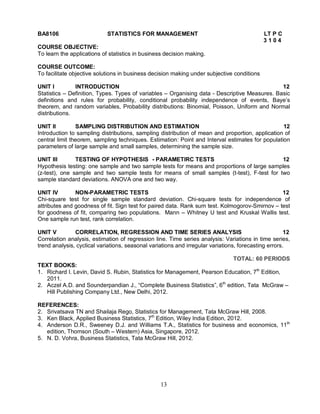 BA8106 STATISTICS FOR MANAGEMENT LT P C 
13 
3 1 0 4 
COURSE OBJECTIVE: 
To learn the applications of statistics in business decision making. 
COURSE OUTCOME: 
To facilitate objective solutions in business decision making under subjective conditions 
UNIT I INTRODUCTION 12 
Statistics – Definition, Types. Types of variables – Organising data - Descriptive Measures. Basic 
definitions and rules for probability, conditional probability independence of events, Baye’s 
theorem, and random variables, Probability distributions: Binomial, Poisson, Uniform and Normal 
distributions. 
UNIT II SAMPLING DISTRIBUTION AND ESTIMATION 12 
Introduction to sampling distributions, sampling distribution of mean and proportion, application of 
central limit theorem, sampling techniques. Estimation: Point and Interval estimates for population 
parameters of large sample and small samples, determining the sample size. 
UNIT III TESTING OF HYPOTHESIS - PARAMETIRC TESTS 12 
Hypothesis testing: one sample and two sample tests for means and proportions of large samples 
(z-test), one sample and two sample tests for means of small samples (t-test), F-test for two 
sample standard deviations. ANOVA one and two way. 
UNIT IV NON-PARAMETRIC TESTS 12 
Chi-square test for single sample standard deviation. Chi-square tests for independence of 
attributes and goodness of fit. Sign test for paired data. Rank sum test. Kolmogorov-Smirnov – test 
for goodness of fit, comparing two populations. Mann – Whitney U test and Kruskal Wallis test. 
One sample run test, rank correlation. 
UNIT V CORRELATION, REGRESSION AND TIME SERIES ANALYSIS 12 
Correlation analysis, estimation of regression line. Time series analysis: Variations in time series, 
trend analysis, cyclical variations, seasonal variations and irregular variations, forecasting errors. 
TOTAL: 60 PERIODS 
TEXT BOOKS: 
1. Richard I. Levin, David S. Rubin, Statistics for Management, Pearson Education, 7th Edition, 
2011. 
2. Aczel A.D. and Sounderpandian J., “Complete Business Statistics”, 6th edition, Tata McGraw – 
Hill Publishing Company Ltd., New Delhi, 2012. 
REFERENCES: 
2. Srivatsava TN and Shailaja Rego, Statistics for Management, Tata McGraw Hill, 2008. 
3. Ken Black, Applied Business Statistics, 7th Edition, Wiley India Edition, 2012. 
4. Anderson D.R., Sweeney D.J. and Williams T.A., Statistics for business and economics, 11th 
edition, Thomson (South – Western) Asia, Singapore, 2012. 
5. N. D. Vohra, Business Statistics, Tata McGraw Hill, 2012. 
 