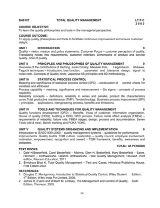 BA8107 TOTAL QUALITY MANAGEMENT LT P C 
14 
3 0 0 3 
COURSE OBJECTIVE: 
To learn the quality philosophies and tools in the managerial perspective. 
COURSE OUTCOME: 
To apply quality philosophies and tools to facilitate continuous improvement and ensure customer 
delight. 
UNIT I INTRODUCTION 9 
Quality – vision, mission and policy statements. Customer Focus – customer perception of quality, 
Translating needs into requirements, customer retention. Dimensions of product and service 
quality. Cost of quality. 
UNIT II PRINCIPLES AND PHILOSOPHIES OF QUALITY MANAGEMENT 9 
Overview of the contributions of Deming, Juran Crosby, Masaaki Imai, Feigenbaum, Ishikawa, 
Taguchi techniques – introduction, loss function, parameter and tolerance design, signal to 
noise ratio. Concepts of Quality circle, Japanese 5S principles and 8D methodology. 
UNIT III STATISTICAL PROCESS CONTROL 9 
Meaning and significance of statistical process control (SPC) – construction of control charts for 
variables and attributed. 
Process capability – meaning, significance and measurement – Six sigma - concepts of process 
capability. 
Reliability concepts – definitions, reliability in series and parallel, product life characteristics 
curve.Total productive maintenance (TMP), Terotechnology. Business process Improvement (BPI) 
– principles, applications, reengineering process, benefits and limitations. 
UNIT IV TOOLS AND TECHNIQUES FOR QUALITY MANAGEMENT 9 
Quality functions development (QFD) – Benefits, Voice of customer, information organization, 
House of quality (HOQ), building a HOQ, QFD process. Failure mode effect analysis (FMEA) – 
requirements of reliability, failure rate, FMEA stages, design, process and documentation. Seven 
Tools (old & new). Bench marking and POKA YOKE. 
UNIT V QUALITY SYSTEMS ORGANIZING AND IMPLEMENTATION 9 
Introduction to IS/ISO 9004:2000 – quality management systems – guidelines for performance 
improvements. Quality Audits. TQM culture, Leadership – quality council, employee involvement, 
motivation, empowerment, recognition and reward - TQM framework, benefits, awareness and 
obstacles. 
TOTAL: 45 PERIODS 
TEXT BOOKS 
1. Dale H.Besterfield, Carol Besterfield – Michna, Glen H. Besterfield, Mary Besterfield – Sacre, 
Hermant – Urdhwareshe, Rashmi Urdhwareshe, Total Quality Management, Revised Third 
edition, Pearson Education, 2011 
2. Shridhara Bhat K, Total Quality Management – Text and Cases, Himalaya Publishing House, 
First Edition 2002. 
REFERENCES 
1. Douglas C. Montgomory, Introduction to Statistical Quality Control, Wiley Student Edition, 
4th Edition, Wiley India Pvt Limited, 2008. 
2. James R. Evans and William M. Lindsay, The Management and Control of Quality, Sixth 
Edition, Thomson, 2005. 
 