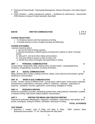 3. Poornima M.Charantimath, Total Quality Management, Pearson Education, First Indian Reprint 
15 
2003. 
4. Indian standard – quality management systems – Guidelines for performance improvement 
(Fifth Revision), Bureau of Indian standards, New Delhi 
BA8108 WRITTEN COMMUNICATION L T P C 
3 0 0 3 
COURSE OBJECTIVES: 
 To familiarize learners with the mechanics of writing. 
 To enable learners to write in English precisely and effectively. 
COURSE OUTCOMES: 
Learners should be able to 
i) get into the habit of writing regularly, 
ii) express themselves in different genres of writing from creative to critical to factual 
writing, 
iii) take part in print and online media communication, 
iv) read quite widely to acquire a style of writing, and 
v) identify their areas of strengths and weaknesses in writing. 
UNIT I PERSONAL COMMUNICATION 9 
Journal writing, mails/emails, SMS, greeting cards, situation based – accepting/declining 
invitations, congratulating, consoling, conveying information. 
UNIT II SOCIAL COMMUNICATION 9 
Blogs, Reviews (films, books), posting comments, tweets, cross-cultural communication, gender 
sensitivity in communication. 
UNIT III WORK PLACE COMMUNICATION 9 
e-mails, minutes, reports of different kinds – annual report, status report, survey report, proposals, 
memorandums, presentations, interviews, profile of institutions, speeches, responding to 
enquiries, complaints, resumes, applications, summarizing, strategies for writing. 
UNIT I V RESEARCH WRITING 9 
Articles for publication (Journals), developing questionnaire, writing abstract, dissertation, qualities 
of research writing, data (charts, tables) analysis, documentation. 
UNIT V WRITING FOR MEDIA AND CREATIVE WRITING 9 
Features for publication (Newspapers, magazines, newsletters, notice-board), case studies, short 
stories, travelogues, writing for children, translation, techniques of writing 
TOTAL: 45 PERIODS 
TEXT BOOKS 
1. Raymond V Lesikar, John D Pettit, and Mary E Flatly. 2009. Lesikar’s Basic 
BusinessCommunication. 11th ed. Tata McGraw-Hill, New Delhi. 
 