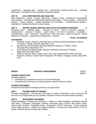 questionaire – Sampling plan – Sample size – determinants optimal sample size – sampling 
techniques – Probability Vs Non–probability sampling methods. 
UNIT IV DATA PREPARATION AND ANALYSIS 9 
Data Preparation – editing – Coding –Data entry – Validity of data – Qualitative Vs Quantitative 
data analyses – Bivariate and Multivariate statistical techniques – Factor analysis – Discriminant 
analysis – cluster analysis – multiple regression and correlation – multidimensional scaling – 
Application of statistical software for data analysis. 
UNIT V REPORT DESIGN, WRITING AND ETHICS IN BUSINESS RESEARCH 9 
Research report – Different types – Contents of report – need of executive summary – 
chapterization – contents of chapter – report writing – the role of audience – readability – 
comprehension – tone – final proof – report format – title of the report – ethics in research – ethical 
behaviour of research – subjectivity and objectivity in research. 
18 
TOTAL: 45 PERIODS 
TEXTBOOKS 
1. Donald R. Cooper, Pamela S. Schindler and J K Sharma, Business Research methods, 
11th Edition, Tata Mc Graw Hill, New Delhi, 2012. 
2. Alan Bryman and Emma Bell, Business Research methods, 3rd Edition, Oxford 
University Press, New Delhi, 2011. 
3. Uma Sekaran and Roger Bougie, Research methods for Business, 5th Edition, 
Wiley India, New Delhi, 2012. 
4. William G Zikmund, Barry J Babin, Jon C.Carr, Atanu Adhikari,Mitch Griffin, Business 
Research methods, A South Asian Perspective, 8th Edition, Cengage Learning, New Delhi, 
2012. 
BA8203 FINANCIAL MANAGEMENT LT P C 
3 0 0 3 
COURSE OBJECTIVES: 
Facilitate student to 
 Understand the operational nuances of a Finance Manager 
 Comprehend the technique of making decisions related to finance function 
COURSE OUTCOMES: 
Possess the techniques of managing finance in an organization 
UNIT I FOUNDATIONS OF FINANCE: 9 
Financial management – An overview- Time value of money- Introduction to the concept of risk 
and return of a single asset and of a portfolio- Valuation of bonds and shares-Option valuation. 
UNIT II INVESTMENT DECISIONS: 9 
Capital Budgeting: Principles and techniques - Nature of capital budgeting- Identifying relevant 
cash flows - Evaluation Techniques: Payback, Accounting rate of return, Net Present Value, 
Internal Rate of Return, Profitability Index - Comparison of DCF techniques - Project selection 
under capital rationing - Inflation and capital budgeting - Concept and measurement of cost of 
capital - Specific cost and overall cost of capital 
 