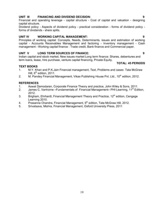 UNIT III FINANCING AND DIVIDEND DECISION: 9 
Financial and operating leverage - capital structure - Cost of capital and valuation - designing 
capital structure. 
Dividend policy - Aspects of dividend policy - practical consideration - forms of dividend policy - 
forms of dividends - share splits. 
UNIT IV WORKING CAPITAL MANAGEMENT: 9 
Principles of working capital: Concepts, Needs, Determinants, issues and estimation of working 
capital - Accounts Receivables Management and factoring - Inventory management - Cash 
management - Working capital finance : Trade credit, Bank finance and Commercial paper. 
UNIT V LONG TERM SOURCES OF FINANCE: 9 
Indian capital and stock market, New issues market Long term finance: Shares, debentures and 
term loans, lease, hire purchase, venture capital financing, Private Equity. 
19 
TOTAL: 45 PERIODS 
TEXT BOOKS 
1. M.Y. Khan and P.K.Jain Financial management, Text, Problems and cases Tata McGraw 
Hill, 6th edition, 2011. 
2. M. Pandey Financial Management, Vikas Publishing House Pvt. Ltd., 10th edition, 2012. 
REFERENCES 
1. Aswat Damodaran, Corporate Finance Theory and practice, John Wiley & Sons, 2011. 
2. James C. Vanhorne –Fundamentals of Financial Management– PHI Learning, 11th Edition, 
2012. 
3. Brigham, Ehrhardt, Financial Management Theory and Practice, 12th edition, Cengage 
Learning 2010. 
4. Prasanna Chandra, Financial Management, 9th edition, Tata McGraw Hill, 2012. 
5. Srivatsava, Mishra, Financial Management, Oxford University Press, 2011 
 