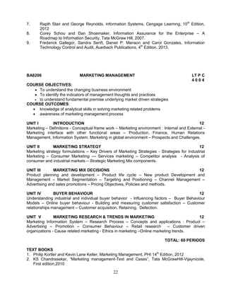 7. Raplh Stair and George Reynolds, Information Systems, Cengage Learning, 10th Edition, 
22 
2012 
8. Corey Schou and Dan Shoemaker, Information Assurance for the Enterprise – A 
Roadmap to Information Security, Tata McGraw Hill, 2007. 
9. Frederick Gallegor, Sandra Senft, Daniel P. Manson and Carol Gonzales, Information 
Technology Control and Audit, Auerbach Publications, 4th Edition, 2013. 
BA8206 MARKETING MANAGEMENT LT P C 
4 0 0 4 
COURSE OBJECTIVES: 
 To understand the changing business environment 
 To identify the indicators of management thoughts and practices 
 to understand fundamental premise underlying market driven strategies 
COURSE OUTCOMES: 
 knowledge of analytical skills in solving marketing related problems 
 awareness of marketing management process 
UNIT I INTRODUCTION 12 
Marketing – Definitions - Conceptual frame work – Marketing environment : Internal and External - 
Marketing interface with other functional areas – Production, Finance, Human Relations 
Management, Information System. Marketing in global environment – Prospects and Challenges. 
UNIT II MARKETING STRATEGY 12 
Marketing strategy formulations – Key Drivers of Marketing Strategies - Strategies for Industrial 
Marketing – Consumer Marketing –– Services marketing – Competitor analysis - Analysis of 
consumer and industrial markets – Strategic Marketing Mix components. 
UNIT III MARKETING MIX DECISIONS 12 
Product planning and development – Product life cycle – New product Development and 
Management – Market Segmentation – Targeting and Positioning – Channel Management – 
Advertising and sales promotions – Pricing Objectives, Policies and methods. 
UNIT IV BUYER BEHAVIOUR 12 
Understanding industrial and individual buyer behavior - Influencing factors – Buyer Behaviour 
Models – Online buyer behaviour - Building and measuring customer satisfaction – Customer 
relationships management – Customer acquisition, Retaining, Defection. 
UNIT V MARKETING RESEARCH & TRENDS IN MARKETING 12 
Marketing Information System – Research Process – Concepts and applications : Product – 
Advertising – Promotion – Consumer Behaviour – Retail research – Customer driven 
organizations - Cause related marketing - Ethics in marketing –Online marketing trends. 
TOTAL: 60 PERIODS 
TEXT BOOKS 
1. Philip Kortler and Kevin Lane Keller, Marketing Management, PHI 14th Edition, 2012 
2. KS Chandrasekar, “Marketing management-Text and Cases”, Tata McGrawHill-Vijaynicole, 
First edition,2010 
 