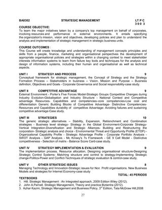 BA8302 STRATEGIC MANAGEMENT LT P C 
27 
3 0 0 3 
COURSE OBJECTIVE: 
To learn the major initiatives taken by a company's top management on behalf of corporates, 
involving resources and performance in external environments. It entails specifying 
the organization's mission, vision and objectives, developing policies and plan to understand the 
analysis and implementation of strategic management in strategic business units. 
COURSE OUTCOMES : 
This Course will create knowledge and understanding of management concepts principles and 
skills from a people, finance, marketing and organisational perspectives the development of 
appropriate organisational policies and strategies within a changing context to meet stakeholder 
interests information systems to learn from failure key tools and techniques for the analysis and 
design of information systems, including their human and organisational as well as technical 
aspects. 
UNIT I STRATEGY AND PROCESS 9 
Conceptual framework for strategic management, the Concept of Strategy and the Strategy 
Formation Process – Stakeholders in business – Vision, Mission and Purpose – Business 
definition, Objectives and Goals - Corporate Governance and Social responsibility-case study. 
UNIT II COMPETITIVE ADVANTAGE 9 
External Environment - Porter’s Five Forces Model-Strategic Groups Competitive Changes during 
Industry Evolution-Globalisation and Industry Structure - National Context and Competitive 
advantage Resources- Capabilities and competencies–core competencies-Low cost and 
differentiation Generic Building Blocks of Competitive Advantage- Distinctive Competencies- 
Resources and Capabilities durability of competitive Advantage- Avoiding failures and sustaining 
competitive advantage-Case study. 
UNIT III STRATEGIES 10 
The generic strategic alternatives – Stability, Expansion, Retrenchment and Combination 
strategies - Business level strategy- Strategy in the Global Environment-Corporate Strategy- 
Vertical Integration-Diversification and Strategic Alliances- Building and Restructuring the 
corporation- Strategic analysis and choice - Environmental Threat and Opportunity Profile (ETOP) - 
Organizational Capability Profile - Strategic Advantage Profile - Corporate Portfolio Analysis - 
SWOT Analysis - GAP Analysis - Mc Kinsey's 7s Framework - GE 9 Cell Model - Distinctive 
competitiveness - Selection of matrix - Balance Score Card-case study. 
UNIT IV STRATEGY IMPLEMENTATION & EVALUATION 9 
The implementation process, Resource allocation, Designing organisational structure-Designing 
Strategic Control Systems- Matching structure and control to strategy-Implementing Strategic 
change-Politics-Power and Conflict-Techniques of strategic evaluation & control-case study. 
UNIT V OTHER STRATEGIC ISSUES 8 
Managing Technology and Innovation-Strategic issues for Non Profit organisations. New Business 
Models and strategies for Internet Economy-case study 
TOTAL: 45 PERIODS 
TEXTBOOKS 
1. Hill. Strategic Management : An Integrated approach, 2009 Edition Wiley (2012). 
2. John A.Parnell. Strategic Management, Theory and practice Biztantra (2012). 
3. Azhar Kazmi, Strategic Management and Business Policy, 3rd Edition, Tata McGraw Hill,2008 
 