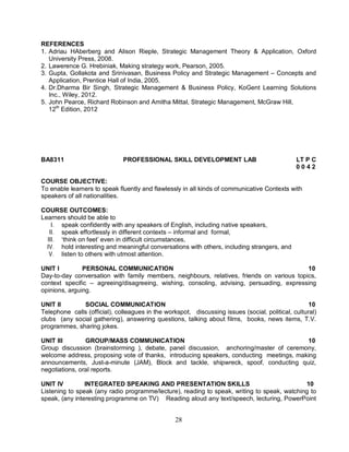REFERENCES 
1. Adriau HAberberg and Alison Rieple, Strategic Management Theory & Application, Oxford 
University Press, 2008. 
2. Lawerence G. Hrebiniak, Making strategy work, Pearson, 2005. 
3. Gupta, Gollakota and Srinivasan, Business Policy and Strategic Management – Concepts and 
Application, Prentice Hall of India, 2005. 
4. Dr.Dharma Bir Singh, Strategic Management & Business Policy, KoGent Learning Solutions 
Inc., Wiley, 2012. 
5. John Pearce, Richard Robinson and Amitha Mittal, Strategic Management, McGraw Hill, 
12th Edition, 2012 
BA8311 PROFESSIONAL SKILL DEVELOPMENT LAB LT P C 
28 
0 0 4 2 
COURSE OBJECTIVE: 
To enable learners to speak fluently and flawlessly in all kinds of communicative Contexts with 
speakers of all nationalities. 
COURSE OUTCOMES: 
Learners should be able to 
I. speak confidently with any speakers of English, including native speakers, 
II. speak effortlessly in different contexts – informal and formal, 
III. ‘think on feet’ even in difficult circumstances, 
IV. hold interesting and meaningful conversations with others, including strangers, and 
V. listen to others with utmost attention. 
UNIT I PERSONAL COMMUNICATION 10 
Day-to-day conversation with family members, neighbours, relatives, friends on various topics, 
context specific – agreeing/disagreeing, wishing, consoling, advising, persuading, expressing 
opinions, arguing. 
UNIT II SOCIAL COMMUNICATION 10 
Telephone calls (official), colleagues in the workspot, discussing issues (social, political, cultural) 
clubs (any social gathering), answering questions, talking about films, books, news items, T.V. 
programmes, sharing jokes. 
UNIT III GROUP/MASS COMMUNICATION 10 
Group discussion (brainstorming ), debate, panel discussion, anchoring/master of ceremony, 
welcome address, proposing vote of thanks, introducing speakers, conducting meetings, making 
announcements, Just-a-minute (JAM), Block and tackle, shipwreck, spoof, conducting quiz, 
negotiations, oral reports. 
UNIT IV INTEGRATED SPEAKING AND PRESENTATION SKILLS 10 
Listening to speak (any radio programme/lecture), reading to speak, writing to speak, watching to 
speak, (any interesting programme on TV) Reading aloud any text/speech, lecturing, PowerPoint 
 