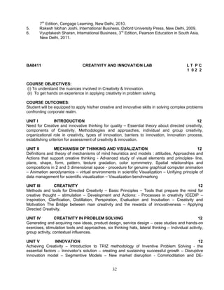 7th Edition, Cengage Learning, New Delhi, 2010. 
5. Rakesh Mohan Joshi, International Business, Oxford University Press, New Delhi, 2009. 
6. Vyuptakesh Sharan, International Business, 3rd Edition, Pearson Education in South Asia, 
32 
New Delhi, 2011. 
BA8411 CREATIVITY AND INNOVATION LAB L T P C 
1 0 2 2 
COURSE OBJECTIVES: 
(i) To understand the nuances involved in Creativity & Innovation. 
(ii) To get hands on experience in applying creativity in problem solving. 
COURSE OUTCOMES: 
Student will be equipped to apply his/her creative and innovative skills in solving complex problems 
confronting corporate realm. 
UNIT I INTRODUCTION 12 
Need for Creative and innovative thinking for quality – Essential theory about directed creativity, 
components of Creativity, Methodologies and approaches, individual and group creativity, 
organizational role in creativity, types of innovation, barriers to innovation, innovation process, 
establishing criterion for assessment of creativity & innovation. 
UNIT II MECHANISM OF THINKING AND VISUALIZATION 12 
Definitions and theory of mechanisms of mind heuristics and models : attitudes, Approaches and 
Actions that support creative thinking - Advanced study of visual elements and principles- line, 
plane, shape, form, pattern, texture gradation, color symmmetry. Spatial relationships and 
compositions in 2 and 3 dimensional space - procedure for genuine graphical computer animation 
– Animation aerodynamics – virtual environments in scientific Visualization – Unifying principle of 
data management for scientific visualization – Visualization benchmarking 
UNIT III CREATIVITY 12 
Methods and tools for Directed Creativity – Basic Principles – Tools that prepare the mind for 
creative thought – stimulation – Development and Actions: - Processes in creativity ICEDIP – 
Inspiration, Clarification, Distillation, Perspiration, Evaluation and Incubation – Creativity and 
Motivation The Bridge between man creativity and the rewards of innovativeness – Applying 
Directed Creativity. 
UNIT IV CREATIVITY IN PROBLEM SOLVING 12 
Generating and acquiring new ideas, product design, service design – case studies and hands-on 
exercises, stimulation tools and approaches, six thinking hats, lateral thinking – Individual activity, 
group activity, contextual influences. 
UNIT V INNOVATION 12 
Achieving Creativity – Introduction to TRIZ methodology of Inventive Problem Solving - the 
essential factors – Innovator’s solution – creating and sustaining successful growth – Disruptive 
Innovation model – Segmentive Models – New market disruption - Commoditation and DE- 
 