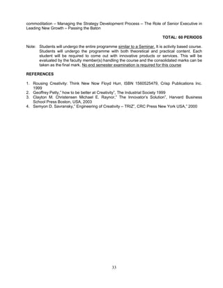 commoditation – Managing the Strategy Development Process – The Role of Senior Executive in 
Leading New Growth – Passing the Baton 
33 
TOTAL: 60 PERIODS 
Note: Students will undergo the entire programme similar to a Seminar. It is activity based course. 
Students will undergo the programme with both theoretical and practical content. Each 
student will be required to come out with innovative products or services. This will be 
evaluated by the faculty member(s) handling the course and the consolidated marks can be 
taken as the final mark. No end semester examination is required for this course 
REFERENCES 
1. Rousing Creativity: Think New Now Floyd Hurr, ISBN 1560525479, Crisp Publications Inc. 
1999 
2. Geoffrey Petty,” how to be better at Creativity”, The Industrial Society 1999 
3. Clayton M. Christensen Michael E. Raynor,” The Innovator’s Solution”, Harvard Business 
School Press Boston, USA, 2003 
4. Semyon D. Savransky,” Engineering of Creativity – TRIZ”, CRC Press New York USA,” 2000 
 
