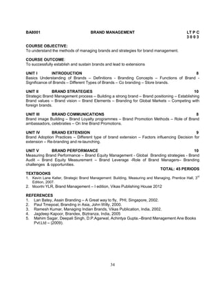 BA8001 BRAND MANAGEMENT LT P C 
34 
3 0 0 3 
COURSE OBJECTIVE: 
To understand the methods of managing brands and strategies for brand management. 
COURSE OUTCOME: 
To successfully establish and sustain brands and lead to extensions 
UNIT I INTRODUCTION 8 
Basics Understanding of Brands – Definitions - Branding Concepts – Functions of Brand - 
Significance of Brands – Different Types of Brands – Co branding – Store brands. 
UNIT II BRAND STRATEGIES 10 
Strategic Brand Management process – Building a strong brand – Brand positioning – Establishing 
Brand values – Brand vision – Brand Elements – Branding for Global Markets – Competing with 
foreign brands. 
UNIT III BRAND COMMUNICATIONS 8 
Brand image Building – Brand Loyalty programmes – Brand Promotion Methods – Role of Brand 
ambassadors, celebraties – On line Brand Promotions. 
UNIT IV BRAND EXTENSION 9 
Brand Adoption Practices – Different type of brand extension – Factors influencing Decision for 
extension – Re-branding and re-launching. 
UNIT V BRAND PERFORMANCE 10 
Measuring Brand Performance – Brand Equity Management - Global Branding strategies - Brand 
Audit – Brand Equity Measurement – Brand Leverage -Role of Brand Managers– Branding 
challenges & opportunities. 
TOTAL: 45 PERIODS 
TEXTBOOKS 
1. Kevin Lane Keller, Strategic Brand Management: Building, Measuring and Managing, Prentice Hall, 3rd 
Edition, 2007. 
2. Moorthi YLR, Brand Management – I edition, Vikas Publishing House 2012 
REFERENCES 
1. Lan Batey, Asain Branding – A Great way to fly, PHI, Singapore, 2002. 
2. Paul Tmepoal, Branding in Asia, John Willy, 2000. 
3. Ramesh Kumar, Managing Indian Brands, Vikas Publication, India, 2002. 
4. Jagdeep Kapoor, Brandex, Biztranza, India, 2005 
5. Mahim Sagar, Deepali Singh, D.P.Agarwal, Achintya Gupta.–Brand Management Ane Books 
Pvt.Ltd – (2009). 
 