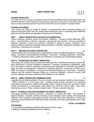 BA8004 DIRECT MARKETING L T P C 
37 
3 0 0 3 
COURSE OBJECTIVE: 
The objective of this course is to study the scope of direct marketing mainly for lead generation and 
retention activities in both business to business and business to consumer environments, learn the 
basics of direct marketing and the importance of the offer, list and creative in response rates 
COURSE OUTCOMES: 
This course will create an insight to develop a comprehensive direct marketing strategy and 
improve prospecting skills learn the measurement techniques used in evaluating direct marketing 
efforts to know the ethical and legislation impacting direct marketing. 
UNIT I DIRECT MARKETING & INTERACTIVE MARKETING 9 
Direct marketing- Concept, growth and benefits, limitations – variants of Direct Marketing- Main 
tasks – lead generation, customer acquisition, development and retention. The key principles of 
targeting, interaction, control and continuity- Catalysts of change in modern marketing –From 
distance selling to interactive marketing. Direct marketing in real-time –interactive marketing, Direct 
marketing vs. marketing thru Channels 
UNIT II METHODS OF DIRECT MARKETING 9 
Traditional Methods of Direct Marketing- Telemarketing - Multi Level Marketing (MLM) - Personal 
Selling - Automatic Vending Machines -Exhibition - Trade fares - Catalogue Marketing - Direct Mail 
– Company showrooms- factory outlets-own distribution- Increasing use of Web-based retailing 
UNIT III TECHNOLOGY IN DIRECT MARKETING 9 
Technology that enables Direct & Interactive Marketing: Core marketing technology components; 
data warehousing, business intelligence appliances, campaign management applications, sales 
force automation, customer interaction and contact centre applications. Customer data, Different 
types, its value and management. Data-driven marketing planning – Introduction to CRM and e- 
CRM. The Impact of Databases - Consumer and Business Mailing Lists- Data fusion – marketing 
research and the customer database -Setting up a customer database - structure, function, data 
sources, software, processors, Real-time data collection for the website. 
UNIT IV DIRECT MARKETING COMMUNICATION 9 
Integrating Direct Marketing Media: The role of brands and personalized marketing ommunications 
- Media channels in a multi media age – Building brands through response and optimizing 
integrated communications –Differences between direct marketing media and non-direct media- 
Unique Characteristics of addressable media (direct mail, email, fax, phone, SMS) - lists, costs, 
duplications, privacy - Press, inserts and door-to-door - formats, costs and response. 
UNIT V CHANNELS AND ADVANCEMENTS IN DIRECT MARKETING 9 
Technology mediated marketing channels - Interactive TV, mobile and SMS – the advance in 
digital marketing - Automatic vending machines- kiosk marketing- Direct mailing- Direct response 
methods- Home shopping/ teleshopping network- Creating Direct Mail Advertising - Online web 
advertising and email/permission Marketing- Data Protection and Privacy-self-regulation and codes 
of practice. 
TOTAL: 45 PERIODS 
TEXTBOOKS 
1. Successful Direct Marketing Methods-Bob Stone and Ron Jacobs. 
2. Hillstrom's Database Marketing by Kevin Hillstrom 
 