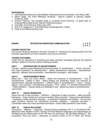 REFERENCES 
1. Julia Rutherford Silvers and Joe Goldblatt, Professional Event Coordination, John Wiley, 2003 
2. Allison Saget, The Event Marketing Handbook : Beyond Logistics & planning, Kaplan 
39 
Publishing, 2006. 
3. Shannon Kilkenny, The complete guide to successful Event Planning : A guide book to 
producing Memorable Events, Atlantic Publishing Company. 
4. Judy Allen, Event Planning, Wiley India, 2007. 
5. Gaur S S / Saggene S V. Event Marketing and Management, I edition. 
6. Hoyle, Event Marketing-Wiley India. 
BA8006 INTEGRATED MARKETING COMMUNICATION L T P C 
3 0 0 3 
COURSE OBJECTIVE: 
This course introduces students to the basic concepts of advertising and sales promotion and how 
business organisations and other institutions carry out such activities. 
COURSE OUTCOMES: 
Insight into the importance of advertising and sales promotion campaigns planning and objective 
setting in relation to consumer decision making processes. 
UNIT I INTRODUCTION TO ADVERTISEMENT 9 
Concept –definition-scope-Objectives-functions-principles of advertisement – Social, Economic 
and Legal Implications of advertisements – setting advertisement objectives – Advertisement 
Agencies – Selection and remuneration – Advertisement campaigns – case studies. 
UNIT II ADVERTISEMENT MEDIA 9 
Media plan – Type and choice criteria – Reach and frequency of advertisements – Cost of 
advertisements - related to sales – Media strategy and scheduling. design and execution of 
advertisements -Message development – Different types of advertisements – Layout – Design 
appeal – Copy structure – Advertisement production – Print – Radio. T.V. and Web advertisements 
– Media Research – Testing validity and Reliability of ads – Measuring impact of advertisements – 
case studies. 
UNIT III SALES PROMOTION 9 
Scope and role of sale promotion – Definition – Objectives of sales promotion - sales promotion 
techniques – Trade oriented and consumer oriented. Sales promotion – Requirement identification 
– Designing of sales promotion campaign – Involvement of salesmen and dealers – Out sourcing 
sales promotion national and international promotion strategies – Integrated promotion – 
Coordination within the various promotion techniques – Online sales promotions- case studies. 
UNIT IV PUBLIC RELATIONS 9 
Introduction – Meaning – Objectives –Scope-Functions-integrating PR in to Promotional Mix- 
Marketing Public Relation function- Process of Public Relations-advantages and disadvantages of 
PR-Measuring the Effectiveness of PR- PR tools and techniques. PR and Media Relations, - PR 
consultancy: Pros and Cons. - Discussion on opinion survey of PR in Public and Private 
 