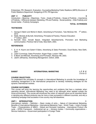 Enterprises. PR- Research, Evaluation, Counseling-Marketing Public Realtions (MPR)-Structure of 
Public Relations Department. Budgeting of PR. PR Agencies. 
UNIT V PUBLICITY 9 
Introduction – Meaning – Objectives - Tools – Goals of Publicity – Scope of Publicity – Importance 
of Publicity – Difference between Marketing, PR and Publicity - Social publicity – Web Publicity and 
Social media – Publicity Campaigns 
40 
TOTAL: 45 PERIODS 
TEXTBOOKS 
1. George E Belch and Michel A Belch, Advertising & Promotion, Tata McGraw Hill, 7th edition, 
2010 
2. Wells, Moriarty & Burnett, Advertising, Principles & Practice, Pearson Education 
7th Edition, 2007. 
3. Kenneth Clow. Donald Baack, Integrated Advertisements, Promotion and Marketing 
communication, Prentice Hall of India, New Delhi, 2003. 
REFERENCES 
1. S. H. H. Kazmi and Satish K Batra, Advertising & Sales Promotion, Excel Books, New Delhi, 
2001. 
2. Julian Cummings, Sales Promotion, Kogan Page, London 1998. 
3. E.Betch and Michael, Advertising and Promotion, McGraw Hill, 2003. 
4. Jaishri Jefhwaney, Advertising Management, Oxford, 2008. 
BA8007 INTERNATIONAL MARKETING L T P C 
3 0 0 3 
COURSE OBJECTIVES: 
To understand the principles & concepts in international Marketing to provide the knowledge of 
marketing management in the international perspective to develop marketing strategies for the 
dynamic international markets. 
COURSE OUTCOMES: 
This course will bring the learning the opportunities and problems that face a marketer when 
operating abroad. International Marketing may need to be rethought when applied outside the 
home environment. This course will introduces the notion of national culture as an important factor 
in deciding why different products may be more or less successful in different countries, and why a 
marketing campaign that succeeds in one country may fail elsewhere. 
UNIT I INTRODUCTION 9 
International markets – Definition – Basic modes of entry – Nature of International Marketing- 
Benefits of International Marketing-– International Marketing Task – World Trade – India’s Foreign 
Trade – Characteristics of MNCs - Global and Domestic marketing - International Product Life 
cycle – EPRG Framework - Institutional set up – Advisory bodies – Commodity organizations – 
Service Institutions – Government participation in Foreign Trade 
 