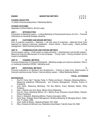 BA8008 MARKETING METRICS L T P C 
42 
3 0 0 3 
COURSE OBJECTIVE: 
To Utilise Financial perspectives in Marketing Metrics. 
COURSE OUTCOME: 
Application of Brand Metrics, life time value. 
UNIT I INTRODUCTION 9 
Introduction to Marketing metrics – Linking Marketing to financial performance of a firm – Financial 
implications of marketing Strategic decisions. 
UNIT II CUSTOMER AND BRAND METRICS 9 
Cost of customer acquisition – Retention – Life time value of customers – Balanced Score Card 
Approach to measure customers’ satisfaction - Brand metrics – Brand equity – Brand portfolio 
management - Brand financial performance. 
UNIT III COMMUNICATION AND PRICING METRICS 9 
Communication metrics – Profit impact on sales promotion – Advertisement cost benefit analysis - 
Measuring financial effectiveness of e-mail campaign - Pricing metric - Pricing simulation and its 
impact on profitability. 
UNIT IV CHANNEL METRICS 9 
Financial Perspectives of Channel Participants - Marketing budget and resource allocation. Return 
on marketing investment (ROMI) - Marketing audit. 
UNIT V ADDITIONAL METRICS 9 
Financial implications on Research and development – Training of sales force. Determination of 
financial incentives across Product / Service delivery system – Global Marketing Metrics. 
TOTAL: 45 PERIODS 
REFERENCES 
1. Paul W. Farris, Neil T. Bendle, Puillip E. Pfeifer and David J. Reibstein, Marketing Metrics : 
Measuring Salesforce Effectiveness and Channel Management, Wharton School of 
Publishing. 
2. John Davis, Measuring Marketing: 103 Key Metrics, Every Marketer Needs, Wiley 
Publisher. 
3. Ned L. Roberto and John Davis, Metrics Driven Marketing, 
4. Paul W. Farris, Marketing Metrics: 50 + Metrics Every Executive should Master, Wharton 
School Publishing. 
5. David J. Reibstein, Marketing Metrics, Pearson Education (USA). 
6. Kavin Kale, Strategic Brand Management, Building Measuring & Managing Brand Keller, 
PHI, 3rd edition, 2008. 
7. Lilien, Kotter & Morthy, Marketing Models, PHI, 2008. 
8. Dhvur Grewal and Micheal Levy, Marketing Value Based, Tata Mc Graw Hill, 2008. 
 
