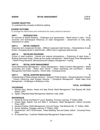 BA8009 RETAIL MANAGEMENT LT P C 
43 
3 0 0 3 
COURSE OBJECTIVE: 
To understand the concepts of effective retailing 
COURSE OUTCOME: 
To manage the retail chains and understand the retail customer’s behavior 
UNIT I INTRODUCTION 9 
An overview of Global Retailing – Challenges and opportunities – Retail trends in India – Socio 
economic and technological Influences on retail management – Government of India policy 
implications on retails. 
UNIT II RETAIL FORMATS 9 
Organized and unorganized formats – Different organized retail formats – Characteristics of each 
format – Emerging trends in retail formats – MNC's role in organized retail formats. 
UNIT III RETAILING DECISIONS 9 
Choice of retail locations - internal and external atmospherics – Positioning of retail shops – 
Building retail store Image - Retail service quality management – Retail Supply Chain Management 
– Retail Pricing Decisions. Mercandising and category management – buying. 
UNIT IV RETAIL SHOP MANAGEMENT 9 
Visual Merchandise Management – Space Management – Retail Inventory Management – Retail 
accounting and audits - Retail store brands – Retail advertising and promotions – Retail 
Management Information Systems - Online retail – Emerging trends . 
UNIT V RETAIL SHOPPER BEHAVIOUR 9 
Understanding of Retail shopper behavior – Shopper Profile Analysis – Shopping Decision Process 
- Factors influencing retail shopper behavior – Complaints Management - Retail sales force 
Management – Challenges in Retailing in India. 
TOTAL: 45 PERIODS 
TEXTBOOKS 
1. Michael Havy ,Baston, Aweitz and Ajay Pandit, Retail Management, Tata Mcgraw Hill, Sixth 
Edition, 2007 
2. Ogden, Integrated Retail Management, Biztantra, India, 2008. 
REFERENCES 
1. Patrick M. Dunne and Robert F Lusch, Retailing, Thomson Learning, 4th Edition 2008. 
2. Chetan Bajaj, Rajnish Tow and Nidhi V. Srivatsava, Retail Management, Oxford University 
Press, 2007. 
3. Swapna Pradhan, Retail Management -Text and Cases, Tata McGraw Hill, 3rd Edition, 2009. 
4. Dunne, Retailing, Cengage Learning, 2nd Edition, 2008 
5. Ramkrishnan and Y.R.Srinivasan, Indian Retailing Text and Cases, Oxford University Press, 
2008 
6. Dr.Jaspreet Kaur , Customer Relationship Management, Kogent solution. 
 