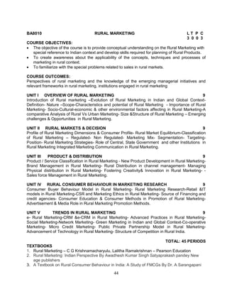 BA8010 RURAL MARKETING L T P C 
44 
3 0 0 3 
COURSE OBJECTIVES: 
 The objective of the course is to provide conceptual understanding on the Rural Marketing with 
special reference to Indian context and develop skills required for planning of Rural Products. 
 To create awareness about the applicability of the concepts, techniques and processes of 
marketing in rural context. 
 To familiarize with the special problems related to sales in rural markets. 
COURSE OUTCOMES: 
Perspectives of rural marketing and the knowledge of the emerging managerial initiatives and 
relevant frameworks in rural marketing, institutions engaged in rural marketing 
UNIT I OVERVIEW OF RURAL MARKETING 9 
Introduction of Rural marketing –Evolution of Rural Marketing in Indian and Global Context- 
Definition- Nature –Scope-Characteristics and potential of Rural Marketing - Importance of Rural 
Marketing- Socio-Cultural-economic & other environmental factors affecting in Rural Marketing-A 
comparative Analysis of Rural Vs Urban Marketing- Size &Structure of Rural Marketing – Emerging 
challenges & Opportunities in Rural Marketing. 
UNIT II RURAL MARKETS & DECISION 9 
Profile of Rural Marketing Dimensions & Consumer Profile- Rural Market Equilibrium-Classification 
of Rural Marketing – Regulated- Non Regulated- Marketing Mix- Segmentation- Targeting- 
Position- Rural Marketing Strategies- Role of Central, State Government and other Institutions in 
Rural Marketing Integrated Marketing Communication in Rural Marketing. 
UNIT III PRODUCT & DISTRIBUTION 9 
Product / Service Classification in Rural Marketing - New Product Development in Rural Marketing- 
Brand Management in Rural Marketing- Rural Distribution in channel management- Managing 
Physical distribution in Rural Marketing- Fostering Creativity& Innovation in Rural Marketing- - 
Sales force Management in Rural Marketing. 
UNIT IV RURAL CONSUMER BEHAVIOUR IN MARKETING RESEARCH 9 
Consumer Buyer Behaviour Model in Rural Marketing- Rural Marketing Research-Retail &IT 
models in Rural Marketing-CSR and Marketing Ethics in Rural Marketing- Source of Financing and 
credit agencies- Consumer Education & Consumer Methods in Promotion of Rural Marketing- 
Advertisement & Media Role in Rural Marketing Promotion Methods. 
UNIT V TRENDS IN RURAL MARKETING 9 
e- Rural Marketing-CRM &e-CRM in Rural Marketing- Advanced Practices in Rural Marketing- 
Social Marketing-Network Marketing- Green Marketing in Indian and Global Context-Co-operative 
Marketing- Micro Credit Marketing- Public Private Partnership Model in Rural Marketing- 
Advancement of Technology in Rural Marketing- Structure of Competition in Rural India. 
TOTAL: 45 PERIODS 
TEXTBOOKS 
1. Rural Marketing – C G Krishnamacharyulu, Lalitha Ramakrishnan – Pearson Education 
2. Rural Marketing: Indian Perspective By Awadhesh Kumar Singh Satyaprakash pandey New 
age publishers 
3. A Textbook on Rural Consumer Behaviour in India: A Study of FMCGs By Dr. A Sarangapani 
 