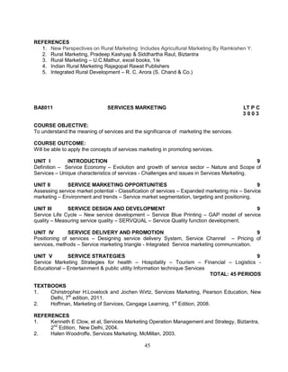 45 
REFERENCES 
1. New Perspectives on Rural Marketing: Includes Agricultural Marketing By Ramkishen Y. 
2. Rural Marketing, Pradeep Kashyap & Siddhartha Raut, Biztantra 
3. Rural Marketing – U.C.Mathur, excel books, 1/e 
4. Indian Rural Marketing Rajagopal Rawat Publishers 
5. Integrated Rural Development – R. C. Arora (S. Chand & Co.) 
BA8011 SERVICES MARKETING LT P C 
3 0 0 3 
COURSE OBJECTIVE: 
To understand the meaning of services and the significance of marketing the services. 
COURSE OUTCOME: 
Will be able to apply the concepts of services marketing in promoting services. 
UNIT I INTRODUCTION 9 
Definition – Service Economy – Evolution and growth of service sector – Nature and Scope of 
Services – Unique characteristics of services - Challenges and issues in Services Marketing. 
UNIT II SERVICE MARKETING OPPORTUNITIES 9 
Assessing service market potential - Classification of services – Expanded marketing mix – Service 
marketing – Environment and trends – Service market segmentation, targeting and positioning. 
UNIT III SERVICE DESIGN AND DEVELOPMENT 9 
Service Life Cycle – New service development – Service Blue Printing – GAP model of service 
quality – Measuring service quality – SERVQUAL – Service Quality function development. 
UNIT IV SERVICE DELIVERY AND PROMOTION 9 
Positioning of services – Designing service delivery System, Service Channel – Pricing of 
services, methods – Service marketing triangle - Integrated Service marketing communication. 
UNIT V SERVICE STRATEGIES 9 
Service Marketing Strategies for health – Hospitality – Tourism – Financial – Logistics - 
Educational – Entertainment & public utility Information technique Services 
TOTAL: 45 PERIODS 
TEXTBOOKS 
1. Chiristropher H.Lovelock and Jochen Wirtz, Services Marketing, Pearson Education, New 
Delhi, 7th edition, 2011. 
2. Hoffman, Marketing of Services, Cengage Learning, 1st Edition, 2008. 
REFERENCES 
1. Kenneth E Clow, et al, Services Marketing Operation Management and Strategy, Biztantra, 
2nd Edition, New Delhi, 2004. 
2. Halen Woodroffe, Services Marketing, McMillan, 2003. 
 