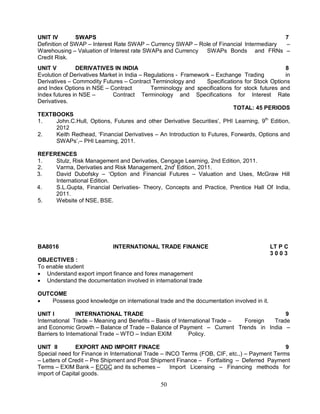 UNIT IV SWAPS 7 
Definition of SWAP – Interest Rate SWAP – Currency SWAP – Role of Financial Intermediary – 
Warehousing – Valuation of Interest rate SWAPs and Currency SWAPs Bonds and FRNs – 
Credit Risk. 
UNIT V DERIVATIVES IN INDIA 8 
Evolution of Derivatives Market in India – Regulations - Framework – Exchange Trading in 
Derivatives – Commodity Futures – Contract Terminology and Specifications for Stock Options 
and Index Options in NSE – Contract Terminology and specifications for stock futures and 
Index futures in NSE – Contract Terminology and Specifications for Interest Rate 
Derivatives. 
50 
TOTAL: 45 PERIODS 
TEXTBOOKS 
1. John.C.Hull, Options, Futures and other Derivative Securities’, PHI Learning, 9th Edition, 
2012 
2. Keith Redhead, ‘Financial Derivatives – An Introduction to Futures, Forwards, Options and 
SWAPs’,– PHI Learning, 2011. 
REFERENCES 
1. Stulz, Risk Management and Derivaties, Cengage Learning, 2nd Edition, 2011. 
2. Varma, Derivaties and Risk Management, 2ndt Edition, 2011. 
3. David Dubofsky – ‘Option and Financial Futures – Valuation and Uses, McGraw Hill 
International Edition. 
4. S.L.Gupta, Financial Derivaties- Theory, Concepts and Practice, Prentice Hall Of India, 
2011. 
5. Website of NSE, BSE. 
BA8016 INTERNATIONAL TRADE FINANCE LT P C 
3 0 0 3 
OBJECTIVES : 
To enable student 
 Understand export import finance and forex management 
 Understand the documentation involved in international trade 
OUTCOME 
 Possess good knowledge on international trade and the documentation involved in it. 
UNIT I INTERNATIONAL TRADE 9 
International Trade – Meaning and Benefits – Basis of International Trade – Foreign Trade 
and Economic Growth – Balance of Trade – Balance of Payment – Current Trends in India – 
Barriers to International Trade – WTO – Indian EXIM Policy. 
UNIT II EXPORT AND IMPORT FINACE 9 
Special need for Finance in International Trade – INCO Terms (FOB, CIF, etc.,) – Payment Terms 
– Letters of Credit – Pre Shipment and Post Shipment Finance – Fortfaiting – Deferred Payment 
Terms – EXIM Bank – ECGC and its schemes – Import Licensing – Financing methods for 
import of Capital goods. 
 
