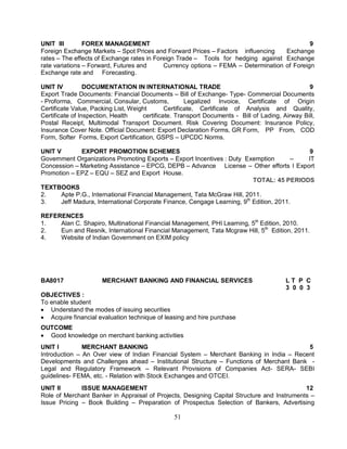 UNIT III FOREX MANAGEMENT 9 
Foreign Exchange Markets – Spot Prices and Forward Prices – Factors influencing Exchange 
rates – The effects of Exchange rates in Foreign Trade – Tools for hedging against Exchange 
rate variations – Forward, Futures and Currency options – FEMA – Determination of Foreign 
Exchange rate and Forecasting. 
UNIT IV DOCUMENTATION IN INTERNATIONAL TRADE 9 
Export Trade Documents: Financial Documents – Bill of Exchange- Type- Commercial Documents 
- Proforma, Commercial, Consular, Customs, Legalized Invoice, Certificate of Origin 
Certificate Value, Packing List, Weight Certificate, Certificate of Analysis and Quality, 
Certificate of Inspection, Health certificate. Transport Documents - Bill of Lading, Airway Bill, 
Postal Receipt, Multimodal Transport Document. Risk Covering Document: Insurance Policy, 
Insurance Cover Note. Official Document: Export Declaration Forms, GR Form, PP From, COD 
Form, Softer Forms, Export Certification, GSPS – UPCDC Norms. 
UNIT V EXPORT PROMOTION SCHEMES 9 
Government Organizations Promoting Exports – Export Incentives : Duty Exemption – IT 
Concession – Marketing Assistance – EPCG, DEPB – Advance License – Other efforts I Export 
Promotion – EPZ – EQU – SEZ and Export House. 
51 
TOTAL: 45 PERIODS 
TEXTBOOKS 
2. Apte P.G., International Financial Management, Tata McGraw Hill, 2011. 
3. Jeff Madura, International Corporate Finance, Cengage Learning, 9th Edition, 2011. 
REFERENCES 
1. Alan C. Shapiro, Multinational Financial Management, PHI Learning, 5th Edition, 2010. 
2. Eun and Resnik, International Financial Management, Tata Mcgraw Hill, 5th Edition, 2011. 
4. Website of Indian Government on EXIM policy 
BA8017 MERCHANT BANKING AND FINANCIAL SERVICES L T P C 
3 0 0 3 
OBJECTIVES : 
To enable student 
 Understand the modes of issuing securities 
 Acquire financial evaluation technique of leasing and hire purchase 
OUTCOME 
 Good knowledge on merchant banking activities 
UNIT I MERCHANT BANKING 5 
Introduction – An Over view of Indian Financial System – Merchant Banking in India – Recent 
Developments and Challenges ahead – Institutional Structure – Functions of Merchant Bank - 
Legal and Regulatory Framework – Relevant Provisions of Companies Act- SERA- SEBI 
guidelines- FEMA, etc. - Relation with Stock Exchanges and OTCEI. 
UNIT II ISSUE MANAGEMENT 12 
Role of Merchant Banker in Appraisal of Projects, Designing Capital Structure and Instruments – 
Issue Pricing – Book Building – Preparation of Prospectus Selection of Bankers, Advertising 
 
