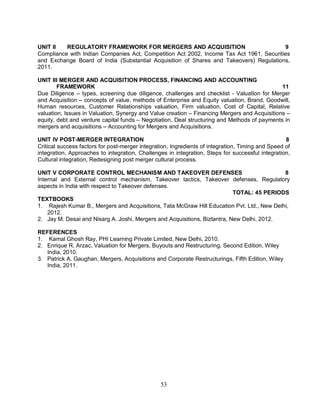 UNIT II REGULATORY FRAMEWORK FOR MERGERS AND ACQUISITION 9 
Compliance with Indian Companies Act, Competition Act 2002, Income Tax Act 1961, Securities 
and Exchange Board of India (Substantial Acquisition of Shares and Takeovers) Regulations, 
2011. 
UNIT III MERGER AND ACQUISITION PROCESS, FINANCING AND ACCOUNTING 
FRAMEWORK 11 
Due Diligence – types, screening due diligence, challenges and checklist - Valuation for Merger 
and Acquisition – concepts of value, methods of Enterprise and Equity valuation, Brand, Goodwill, 
Human resources, Customer Relationships valuation, Firm valuation, Cost of Capital, Relative 
valuation, Issues in Valuation, Synergy and Value creation – Financing Mergers and Acquisitions – 
equity, debt and venture capital funds – Negotiation, Deal structuring and Methods of payments in 
mergers and acquisitions – Accounting for Mergers and Acquisitions. 
UNIT IV POST-MERGER INTEGRATION 8 
Critical success factors for post-merger integration, Ingredients of integration, Timing and Speed of 
integration, Approaches to integration, Challenges in integration, Steps for successful integration, 
Cultural integration, Redesigning post merger cultural process. 
UNIT V CORPORATE CONTROL MECHANISM AND TAKEOVER DEFENSES 8 
Internal and External control mechanism, Takeover tactics, Takeover defenses, Regulatory 
aspects in India with respect to Takeover defenses. 
53 
TOTAL: 45 PERIODS 
TEXTBOOKS 
1. Rajesh Kumar B., Mergers and Acquisitions, Tata McGraw Hill Education Pvt. Ltd., New Delhi, 
2012. 
2. Jay M. Desai and Nisarg A. Joshi, Mergers and Acquisitions, Biztantra, New Delhi, 2012. 
REFERENCES 
1. Kamal Ghosh Ray, PHI Learning Private Limited, New Delhi, 2010. 
2. Enrique R. Arzac, Valuation for Mergers, Buyouts and Restructuring, Second Edition, Wiley 
India, 2010. 
3. Patrick A. Gaughan, Mergers, Acquisitions and Corporate Restructurings, Fifth Edition, Wiley 
India, 2011. 
 