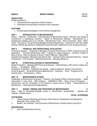 BA8019 MICRO FINANCE LT P C 
54 
3 0 0 3 
OBJECTIVES : 
Enable students to 
 Comprehend the importance of Micro finance 
 Understand the techniques involved in their evaluation 
OUTCOME 
 Possess good knowledge in micro finance management 
UNIT I INTRODUCTION TO MICROFINANCE 9 
Basics – Need for microfinance - Characteristics of Microfinance clients – Demand and supply of 
microfinance in developing countries – Nature of Microfinance Markets - Microfinance as a 
development strategy and as an industry – Microfinance Tools – Role of Grameen Bank - Micro 
credit - Innovations - Group lending-Stepped lending & Repeat loan - Character & cash flow based 
lending -Flexible approaches to collateral-Frequent & public installment for loan & saving products 
UNIT II FINANCIAL AND OPERATIONAL EVALUATION 9 
Financial Evaluation – Analyzing & Managing Financial Performance of MFIs: Analyzing financial 
statements - Financial performance ratios - Liquidity & capital adequacy – Revenue models of 
Micro finance - Role of subsides & Donors - Bench Marking - Rating MFIs. 
Operational Evaluation: Managing operational risks – Internal Control, Business Planning – Impact 
Assessment – CVP Analysis – Operating Expenses - Operating Efficiency 
UNIT III OTHER EVALUATIONS OF MICROFINANCE 9 
Market Evaluation – Managing MF Products & Services - methodologies in MF product design and 
pricing – – Competition - Risks . 
Institutional Evaluation - Appraisals and ratings - Legal compliance- Issues in Governance 
Social Evaluation - Social performance Measurement - Indicators - Tools – Progress out of 
poverty index – Transparency – Ethics 
UNIT IV MICROFINANCE IN INDIA 9 
Challenges to Microfinance movement – Demand and Supply of Micro financial services – State 
Intervention in rural credit – RBI Initiatives - NABARD & SHG – Bank Linkup & Programs- – 
Governance and the constitution of the Board of various forms of MFIs – Intermediaries for 
Microfinance –State sponsored Organizations. 
UNIT V ISSUES, TRENDS AND FRONTIERS OF MICROFINANCE 9 
Issue – Role of Technology-Strategic issues in Microfinance: Sustainability - opening new 
markets – Gender issues 
TOTAL: 45 PERIODS 
TEXTBOOKS 
1. Indian Institute of Banking and Finance, Micro finance: Perspectives and Operations, 
Macmillan India Limited, 2011. 
2. Beatriz and Jonathan, The Economics of Microfinance, Prentice Hall of India,2010. 
REFERENCES 
1. www. microfinancesummit.org. 
 