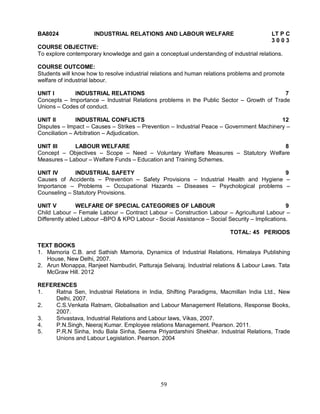 BA8024 INDUSTRIAL RELATIONS AND LABOUR WELFARE LT P C 
59 
3 0 0 3 
COURSE OBJECTIVE: 
To explore contemporary knowledge and gain a conceptual understanding of industrial relations. 
COURSE OUTCOME: 
Students will know how to resolve industrial relations and human relations problems and promote 
welfare of industrial labour. 
UNIT I INDUSTRIAL RELATIONS 7 
Concepts – Importance – Industrial Relations problems in the Public Sector – Growth of Trade 
Unions – Codes of conduct. 
UNIT II INDUSTRIAL CONFLICTS 12 
Disputes – Impact – Causes – Strikes – Prevention – Industrial Peace – Government Machinery – 
Conciliation – Arbitration – Adjudication. 
UNIT III LABOUR WELFARE 8 
Concept – Objectives – Scope – Need – Voluntary Welfare Measures – Statutory Welfare 
Measures – Labour – Welfare Funds – Education and Training Schemes. 
UNIT IV INDUSTRIAL SAFETY 9 
Causes of Accidents – Prevention – Safety Provisions – Industrial Health and Hygiene – 
Importance – Problems – Occupational Hazards – Diseases – Psychological problems – 
Counseling – Statutory Provisions. 
UNIT V WELFARE OF SPECIAL CATEGORIES OF LABOUR 9 
Child Labour – Female Labour – Contract Labour – Construction Labour – Agricultural Labour – 
Differently abled Labour –BPO & KPO Labour - Social Assistance – Social Security – Implications. 
TOTAL: 45 PERIODS 
TEXT BOOKS 
1. Mamoria C.B. and Sathish Mamoria, Dynamics of Industrial Relations, Himalaya Publishing 
House, New Delhi, 2007. 
2. Arun Monappa, Ranjeet Nambudiri, Patturaja Selvaraj. Industrial relations & Labour Laws. Tata 
McGraw Hill. 2012 
REFERENCES 
1. Ratna Sen, Industrial Relations in India, Shifting Paradigms, Macmillan India Ltd., New 
Delhi, 2007. 
2. C.S.Venkata Ratnam, Globalisation and Labour Management Relations, Response Books, 
2007. 
3. Srivastava, Industrial Relations and Labour laws, Vikas, 2007. 
4. P.N.Singh, Neeraj Kumar. Employee relations Management. Pearson. 2011. 
5. P.R.N Sinha, Indu Bala Sinha, Seema Priyardarshini Shekhar. Industrial Relations, Trade 
Unions and Labour Legislation. Pearson. 2004 
 