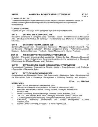 BA8026 MANAGERIAL BEHAVIOR AND EFFECTIVENESS LT P C 
61 
3 0 0 3 
COURSE OBJECTIVE: 
To examine managerial styles in terms of concern for production and concern for people. To 
assess different systems of management and relate these systems to organisational 
characteristics. 
COURSE OUTCOME: 
Students will gain knowledge about appropriate style of managerial behaviour. 
UNIT I DEFINING THE MANAGERIAL JOB 8 
Descriptive Dimensions of Managerial Jobs – Methods – Model – Time Dimensions in Managerial 
Jobs – Effective and Ineffective Job behaviour – Functional and level differences in Managerial Job 
behaviour. 
UNIT II DESIGNING THE MANAGERIAL JOB 12 
Identifying Managerial Talent – Selection and Recruitment – Managerial Skills Development – Pay 
and Rewards – Managerial Motivation – Effective Management Criteria – Performance Appraisal 
Measures – Balanced Scorecard - Feedback – Career Management – Current Practices. 
UNIT III THE CONCEPT OF MANAGERIAL EFFECTIVENESS 7 
Definition – The person, process, product approaches – Bridging the Gap – Measuring Managerial 
Effectiveness – Current Industrial and Government practices in the Management of Managerial 
Effectiveness- the Effective Manager as an Optimizer. 
UNIT IV ENVIRONMENTAL ISSUES IN MANAGERIAL EFFECTIVENESS 8 
Organisational Processes – Organisational Climate – Leader – Group Influences – Job Challenge 
– Competition – Managerial Styles. 
UNIT V DEVELOPING THE WINNING EDGE 10 
Organisational and Managerial Efforts – Self Development – Negotiation Skills – Development of 
the Competitive Spirit – Knowledge Management – Fostering Creativity and innovation . 
TOTAL: 45 PERIODS 
REFERENCES 
1. Peter Drucker, Management, Harper Row, 2005. 
2. Milkovich and Newman, Compensation, McGraw-Hill International, 2005. 
3. Blanchard and Thacker, Effective Training Systems, Strategies and Practices 
Pearson 2006. 
4. Dubrin, Leadership, Research Findings, Practices & Skills, Biztantra, 2008. 
5. Joe Tidd , John Bessant, Keith Pavitt , Managing Innovation ,Wiley 3rd edition,2006. 
6. T.V.Rao,Appraising and Developing Managerial Performance, Excel Books,2000. 
7. R.M.Omkar, Personality Development and Career Management, S.Chand 
1stedition,2008. 
8. Richard L.Daft, Leadership, Cengage, 1 st Indian Reprint 2008. 
 
