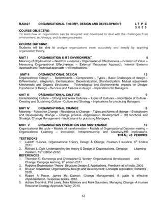 BA8027 ORGANISATIONAL THEORY, DESIGN AND DEVELOPMENT L T P C 
62 
3 0 0 3 
COURSE OBJECTIVE: 
To learn how an organization can be designed and developed to deal with the challenges from 
environment, technology, and its own processes. 
COURSE OUTCOME: 
Students will be able to analyze organizations more accurately and deeply by applying 
organization theory. 
UNIT I ORGANISATION & ITS ENVIRONMENT 8 
Meaning of Organisation – Need for existence - Organisational Effectiveness – Creation of Value – 
Measuring Organisational Effectiveness – External Resources Approach, Internal Systems 
Approach and Technical approach - HR implications. 
UNIT II ORGANIZATIONAL DESIGN 15 
Organizational Design – Determinants – Components – Types - Basic Challenges of design – 
Differentiation, Integration, Centralization, Decentralization, Standardization, Mutual adjustment- 
Mechanistic and Organic Structures- Technological and Environmental Impacts on Design- 
Importance of Design – Success and Failures in design - Implications for Managers. 
UNIT III ORGANISATIONAL CULTURE 6 
Understanding Culture – Strong and Weak Cultures – Types of Cultures – Importance of Culture - 
Creating and Sustaining Culture - Culture and Strategy - Implications for practicing Managers. 
UNIT IV ORGANISATIONAL CHANGE 6 
Meaning – Forces for Change - Resistance to Change – Types and forms of change – Evolutionary 
and Revolutionary change – Change process -Organisation Development – HR functions and 
Strategic Change Management - Implications for practicing Managers. 
UNIT V ORGANISATION EVOLUTION AND SUSTENANCE 10 
Organizational life cycle – Models of transformation – Models of Organizational Decision making – 
Organizational Learning – Innovation, Intrapreneurship and Creativity-HR implications. 
TOTAL: 45 PERIODS 
TEXTBOOKS 
1. Gareth R.Jones, Organisational Theory, Design & Change, Pearson Education, 6th Edition 
2011. 
2. Richard L. Daft, Understanding the theory & Design of Organisations, Cengage Learning 
Western, 10th Edition 2012. 
REFERENCES 
1. Thomson G. Cummings and Christopher G. Worley, Organisational development and 
Change, Cengage learning, 9th edition 2011 
2. Robbins Organisation Theory; Structure Design & Applications, Prentice Hall of India, 2009. 
3. Bhupen Srivastava, Organisational Design and Development: Concepts application, Biztantra , 
2010. 
4. Robert A Paton, James Mc Calman, Change Management, A guide to effective 
implementation, Response Books, 2012. 
5. Adrian ThornHill, Phil Lewis, Mike Millmore and Mark Saunders, Managing Change -A Human 
Resource Strategy Approach, Wiley, 2010. 
 