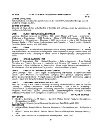 BA 8029 STRATEGIC HUMAN RESOURCE MANAGEMENT LT P C 
64 
3 0 0 3 
COURSE OBJECTIVE: 
To help students understand the transformation in the role of HR functions from being a support 
function to strategic function. 
COURSE OUTCOME: 
Students will have a better understanding of the tools and techniques used by organizations to 
meet current challenges. 
UNIT I HUMAN RESOURCE DEVELOPMENT 10 
Meaning – Strategic framework for HRM and HRD – Vision, Mission and Values – Importance – 
Challenges to Organisations – HRD Functions - Roles of HRD Professionals - HRD Needs 
Assessment - HRD practices – Measures of HRD performance – Links to HR, Strategy and 
Business Goals – HRD Program Implementation and Evaluation – Recent trends – Strategic 
Capability , Bench Marking and HRD Audit. 
UNIT II E-HRM 6 
e- Employee profile– e- selection and recruitment - Virtual learning and Orientation – e - training 
and development – e- Performance management and Compensation design – Development and 
Implementation of HRIS – Designing HR portals – Issues in employee privacy – Employee surveys 
online. 
UNIT III CROSS CULTURAL HRM 7 
Domestic Vs International HRM - Cultural Dynamics - Culture Assessment - Cross Cultural 
Education and Training Programs – Leadership and Strategic HR Issues in International 
Assignments - Current challenges in Outsourcing, Cross border Mergers and Acquisitions - 
Repatriation etc - Building Multicultural Organisation - International Compensation. 
UNIT IV CAREER & COMPETENCY DEVELOPMENT 10 
Career Concepts – Roles – Career stages – Career planning and Process – Career development 
Models– Career Motivation and Enrichment –Managing Career plateaus- Designing Effective 
Career Development Systems – Competencies and Career Management – Competency Mapping 
Models – Equity and Competency based Compensation. 
UNIT V EMPLOYEE COACHING & COUNSELING 12 
Need for Coaching – Role of HR in coaching – Coaching and Performance – Skills for Effective 
Coaching – Coaching Effectiveness– Need for Counseling – Role of HR in Counseling - 
Components of Counseling Programs – Counseling Effectiveness – Employee Health and Welfare 
Programs – Work Stress – Sources - Consequences – Stress Management Techniques.- Eastern 
and Western Practices - Self Management and Emtional Intelligence. 
TOTAL: 45 PERIODS 
TEXT BOOKS 
1. Randy L. Desimone, Jon M. Werner – David M. Mathis, Human Resource Development, 
Cengage Learning, 2007. 
2. Paul Boselie. Strategic Human Resource Management. Tata McGraw Hill. 2011 
REFERENCES 
1. Jeffrey A Mello, Strategic Human Resource Management, Cengage Learning, Southwestern 
2007. 
2. Robert L. Mathis and John H. Jackson, Human Resource Management, Cengage Learning, 
2007. 
3. Monir Tayeb. International Human Resource Management. Oxford. 2007 
 