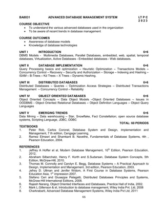 BA8031 ADVANCED DATABASE MANAGEMENT SYSTEM LT P C 
66 
2 0 2 3 
COURSE OBJECTIVE 
 To understand the various advanced databases used in the organization 
 To be aware of recent trends in database management 
COURSE OUTCOMES 
 Awareness of database models 
 Knowledge of database technologies 
UNIT I INTRODUCTION 6+6 
DBMS Models - Multimedia Databases, Parallel Databases, embedded, web, spatial, temporal 
databases, Virtualization, Active Databases - Embedded databases - Web databases. 
UNIT II DATABASE IMPLEMENTATION 6+6 
Query Processing basics and optimization – Heuristic Optimization – Transactions Models – 
Concurrency Control – Recovery – Security and Authorization – Storage – Indexing and Hashing – 
ISAM – B-Trees – Kd Trees – X Trees – Dynamic Hashing. 
UNIT III DISTRIBUTED DATABASES 6+6 
Distributed Databases – Queries – Optimization Access Strategies – Distributed Transactions 
Management – Concurrency Control – Reliability 
UNIT IV OBJECT ORIENTED DATABASES 6+6 
Object Oriented Concepts – Data Object Models –Object Oriented Databases – Issues in 
OODBMS - Object Oriented Relational Databases – Object Definition Languages – Object Query 
Languages 
UNIT V EMERGING TRENDS 6+6 
Data Mining – Data warehousing – Star, Snowflake, Fact Constellation; open source database 
systems, Scripting Language, JDBC, ODBC 
TOTAL: 60 PERIODS 
TEXTBOOKS 
1. Peter Rob, Carlos Coronel, Database System and Design, Implementation and 
Management, 7 th edition, Cengage Learning, 
2. Ramez Elmasri and Shamkant B. Navethe, Fundamentals of Database Systems, 4th , 
Pearson Education, 2004. 
REFERENCES 
1. Jeffrey A Hoffer et al, Modern Database Management, 10th Edition, Pearson Education, 
2012, 
2. Abraham Silberchatz, Henry F. Korth and S.Sudarsan, Database System Concepts, 5th 
Edition, McGraw-Hill, 2010. 
3. Thomas M. Connolly and Carolyn E. Begg, Database Systems – A Practical Approach to 
Design, Implementation and Management, 3rd edition, Pearson Education, 2003. 
4. Jefrey D. Ullman and Jenifer Widom, A First Course in Database Systems, Pearson 
Education Asia, 1st impression 2007. 
5. Stefano Ceri and Giuseppe Pelagatti, Distributed Databases Principles and Systems, 
McGraw-Hill International Editions, 2008. 
6. Rajesh Narang, Object Oriented Interfaces and Databases, Prentice Hall of India, 2002. 
7. Mark L.Gillenson & el, Introduction to database management, Wiley India Pvt. Ltd, 2008 
8. Charkrabarti, Advanced Database Management Systems, Wiley India Pvt Ltd, 2011 
 