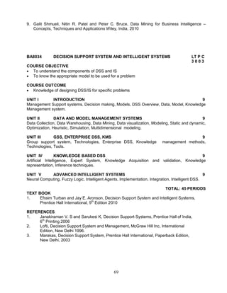 9. Galit Shmueli, Nitin R. Patel and Peter C. Bruce, Data Mining for Business Intelligence – 
Concepts, Techniques and Applications Wiley, India, 2010 
BA8034 DECISION SUPPORT SYSTEM AND INTELLIGENT SYSTEMS LT P C 
69 
3 0 0 3 
COURSE OBJECTIVE 
 To understand the components of DSS and IS 
 To know the appropriate model to be used for a problem 
COURSE OUTCOME 
 Knowledge of designing DSS/IS for specific problems 
UNIT I INTRODUCTION 9 
Management Support systems, Decision making, Models, DSS Overview, Data, Model, Knowledge 
Management system. 
UNIT II DATA AND MODEL MANAGEMENT SYSTEMS 9 
Data Collection, Data Warehousing, Data Mining, Data visualization, Modeling, Static and dynamic, 
Optimization, Heuristic, Simulation, Multidimensional modeling. 
UNIT III GSS, ENTERPRISE DSS, KMS 9 
Group support system, Technologies, Enterprise DSS, Knowledge management methods, 
Technologies, Tools. 
UNIT IV KNOWLEDGE BASED DSS 9 
Artificial Intelligence, Expert System, Knowledge Acquisition and validation, Knowledge 
representation, Inference techniques. 
UNIT V ADVANCED INTELLIGENT SYSTEMS 9 
Neural Computing, Fuzzy Logic, Intelligent Agents, Implementation, Integration, Intelligent DSS. 
TOTAL: 45 PERIODS 
TEXT BOOK 
1. Efraim Turban and Jay E. Aronson, Decision Support System and Intelligent Systems, 
Prentice Hall International, 9th Edition 2010 
REFERENCES 
1. Janakiraman V. S and Sarukesi K, Decision Support Systems, Prentice Hall of India, 
6th Printing 2006 
2. Lofti, Decision Support System and Management, McGraw Hill Inc, International 
Edition, New Delhi 1996. 
3. Marakas, Decision Support System, Prentice Hall International, Paperback Edition, 
New Delhi, 2003 
 