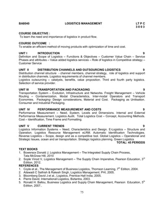BA8040 LOGISTICS MANAGEMENT LT P C 
75 
3 0 0 3 
COURSE OBJECTIVE : 
To learn the need and importance of logistics in product flow. 
COURSE OUTCOME : 
To enable an efficient method of moving products with optimization of time and cost. 
UNIT I INTRODUCTION 9 
Definition and Scope of Logistics – Functions & Objectives – Customer Value Chain – Service 
Phases and attributes – Value added logistics services – Role of logistics in Competitive strategy – 
Customer Service 
UNIT II DISTRIBUTION CHANNELS AND OUTSOURCING LOGISTICS 9 
Distribution channel structure - channel members, channel strategy, role of logistics and support 
in distribution channels. Logistics requirements of channel members. 
Logistics outsourcing – catalysts, benefits, value proposition. Third and fourth party logistics. 
Selection of service provider. 
UNIT III TRANSPORTATION AND PACKAGING 9 
Transportation System – Evolution, Infrastructure and Networks. Freight Management – Vehicle 
Routing – Containerization. Modal Characteristics, Inter-modal Operators and Transport 
Economies. Packaging- Design considerations, Material and Cost. Packaging as Unitisation. 
Consumer and Industrial Packaging. 
UNIT IV PERFORMANCE MEASUREMENT AND COSTS 9 
Performance Measurement – Need, System, Levels and Dimensions. Internal and External 
Performance Measurement. Logistics Audit. Total Logistics Cost – Concept, Accounting Methods. 
Cost – Identification, Time Frame and Formatting. 
UNIT V CURRENT TRENDS 9 
Logistics Information Systems – Need, Characteristics and Design. E-Logistics – Structure and 
Operation. Logistics Resource Management eLRM. Automatic Identification Technologies. 
Reverse Logistics – Scope, design and as a competitive tool. Global Logistics – Operational and 
Strategic Issues, ocean and air transportation. Strategic logistics planning. Green Logistics 
TOTAL: 45 PERIODS 
TEXT BOOKS 
1. Bowersox Donald J, Logistics Management – The Integrated Supply Chain Process, 
Tata McGraw Hill, 2010 
2. Sople Vinod V, Logistics Management – The Supply Chain Imperative, Pearson Education, 3rd 
Edition, 2012. 
REFERENCES 
1. Coyle et al., The Management of Business Logistics, Thomson Learning, 7th Edition, 2004. 
2. Ailawadi C Sathish & Rakesh Singh, Logistics Management, PHI, 2005. 
3. Bloomberg David J et al., Logistics, Prentice Hall India, 2005. 
4. Pierre David, International Logistics, Biztantra, 2003. 
5. Ronald H. Ballou, Business Logistics and Supply Chain Management, Pearson Education, 5th 
Edition, 2007.. 
 