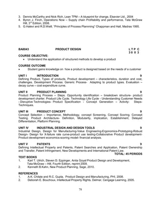 3. Dennis McCarthy and Nick Rich, Lean TPM – A blueprint for change, Elsevier Ltd., 2004 
4. Byron J. Finch, Operations Now – Supply chain Profitability and performance, Tata McGraw 
78 
Hill, 3rd Edition, 2008. 
5. G.Halevi and R.D.Weill, “Principles of Process Plannning” Chappman and Hall, Madras 1995. 
BA8043 PRODUCT DESIGN L T P C 
3 0 0 3 
COURSE OBJECTIVE: 
 Understand the application of structured methods to develop a product 
COURSE OUTCOME 
 Student gains knowledge on how a product is designed based on the needs of a customer 
UNIT I INTRODUCTION 9 
Defining Product, Types of products. Product development – characteristics, duration and cost, 
challenges. Development Process: Generic Process- Adapting to product types. Evaluation – 
decay curve – cost expenditure curve. 
UNIT II PRODUCT PLANNING 9 
Product Planning Process – Steps. Opportunity identification – breakdown structure- product 
development charter. Product Life Cycle. Technology Life Cycle - Understanding Customer Needs 
- Disruptive Technologies- Product Specification - Concept Generation – Activity- Steps- 
Techniques. 
UNIT III PRODUCT CONCEPT 9 
Concept Selection – Importance, Methodology, concept Screening, Concept Scoring. Concept 
Testing. Product Architecture- Definition, Modularity, implication, Establishment, Delayed 
Differentiation, Platform Planning. 
UNIT IV INDUSTRIAL DESIGN AND DESIGN TOOLS 9 
Industrial Design, Design for Manufacturing-Value Engineering-Ergonomics-Prototyping-Robust 
Design- Design for X-failure rate curve-product use testing-Collaborative Product development- 
Product development economics-scoring model- financial analysis. 
UNIT V PATENTS 9 
Defining Intellectual Property and Patents, Patent Searches and Application, Patent Ownership 
and Transfer, Patent Infringement, New Developments and International Patent Law. 
TOTAL: 45 PERIODS 
TEXT BOOKS 
1. Karl T. Ulrich, Steven D. Eppinger, Anita Goyal Product Design and Development, 
Tata McGraw – Hill, Fourth Edition, reprint 2009. 
2. Kenneth B.Kahn, New Product Planning, Sage, 2010. 
REFERENCES 
1. A.K. Chitale and R.C. Gupta, Product Design and Manufacturing, PHI, 2008. 
2. Deborah E. Bouchoux, Intellectual Property Rights, Delmar, Cengage Learning, 2005. 
 