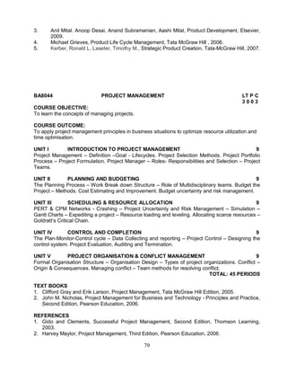 3. Anil Mital. Anoop Desai, Anand Subramanian, Aashi Mital, Product Development, Elsevier, 
79 
2009. 
4. Michael Grieves, Product Life Cycle Management, Tata McGraw Hill , 2006. 
5. Kerber, Ronald L, Laseter, Timothy M., Strategic Product Creation, Tata-McGraw Hill, 2007. 
BA8044 PROJECT MANAGEMENT LT P C 
3 0 0 3 
COURSE OBJECTIVE: 
To learn the concepts of managing projects. 
COURSE OUTCOME: 
To apply project management principles in business situations to optimize resource utilization and 
time optimisation. 
UNIT I INTRODUCTION TO PROJECT MANAGEMENT 9 
Project Management – Definition –Goal - Lifecycles. Project Selection Methods. Project Portfolio 
Process – Project Formulation. Project Manager – Roles- Responsibilities and Selection – Project 
Teams. 
UNIT II PLANNING AND BUDGETING 9 
The Planning Process – Work Break down Structure – Role of Multidisciplinary teams. Budget the 
Project – Methods. Cost Estimating and Improvement. Budget uncertainty and risk management. 
UNIT III SCHEDULING & RESOURCE ALLOCATION 9 
PERT & CPM Networks - Crashing – Project Uncertainty and Risk Management – Simulation – 
Gantt Charts – Expediting a project – Resource loading and leveling. Allocating scarce resources – 
Goldratt’s Critical Chain. 
UNIT IV CONTROL AND COMPLETION 9 
The Plan-Monitor-Control cycle – Data Collecting and reporting – Project Control – Designing the 
control system. Project Evaluation, Auditing and Termination. 
UNIT V PROJECT ORGANISATION & CONFLICT MANAGEMENT 9 
Formal Organisation Structure – Organisation Design – Types of project organizations. Conflict – 
Origin & Consequences. Managing conflict – Team methods for resolving conflict. 
TOTAL: 45 PERIODS 
TEXT BOOKS 
1. Clifford Gray and Erik Larson, Project Management, Tata McGraw Hill Edition, 2005. 
2. John M. Nicholas, Project Management for Business and Technology - Principles and Practice, 
Second Edition, Pearson Education, 2006. 
REFERENCES 
1. Gido and Clements, Successful Project Management, Second Edition, Thomson Learning, 
2003. 
2. Harvey Maylor, Project Management, Third Edition, Pearson Education, 2006. 
 