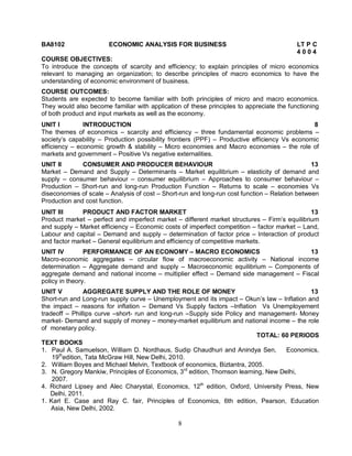 BA8102 ECONOMIC ANALYSIS FOR BUSINESS LT P C 
8 
4 0 0 4 
COURSE OBJECTIVES: 
To introduce the concepts of scarcity and efficiency; to explain principles of micro economics 
relevant to managing an organization; to describe principles of macro economics to have the 
understanding of economic environment of business. 
COURSE OUTCOMES: 
Students are expected to become familiar with both principles of micro and macro economics. 
They would also become familiar with application of these principles to appreciate the functioning 
of both product and input markets as well as the economy. 
UNIT I INTRODUCTION 8 
The themes of economics – scarcity and efficiency – three fundamental economic problems – 
society’s capability – Production possibility frontiers (PPF) – Productive efficiency Vs economic 
efficiency – economic growth & stability – Micro economies and Macro economies – the role of 
markets and government – Positive Vs negative externalities. 
UNIT II CONSUMER AND PRODUCER BEHAVIOUR 13 
Market – Demand and Supply – Determinants – Market equilibrium – elasticity of demand and 
supply – consumer behaviour – consumer equilibrium – Approaches to consumer behaviour – 
Production – Short-run and long-run Production Function – Returns to scale – economies Vs 
diseconomies of scale – Analysis of cost – Short-run and long-run cost function – Relation between 
Production and cost function. 
UNIT III PRODUCT AND FACTOR MARKET 13 
Product market – perfect and imperfect market – different market structures – Firm’s equilibrium 
and supply – Market efficiency – Economic costs of imperfect competition – factor market – Land, 
Labour and capital – Demand and supply – determination of factor price – Interaction of product 
and factor market – General equilibrium and efficiency of competitive markets. 
UNIT IV PERFORMANCE OF AN ECONOMY – MACRO ECONOMICS 13 
Macro-economic aggregates – circular flow of macroeconomic activity – National income 
determination – Aggregate demand and supply – Macroeconomic equilibrium – Components of 
aggregate demand and national income – multiplier effect – Demand side management – Fiscal 
policy in theory. 
UNIT V AGGREGATE SUPPLY AND THE ROLE OF MONEY 13 
Short-run and Long-run supply curve – Unemployment and its impact – Okun’s law – Inflation and 
the impact – reasons for inflation – Demand Vs Supply factors –Inflation Vs Unemployement 
tradeoff – Phillips curve –short- run and long-run –Supply side Policy and management- Money 
market- Demand and supply of money – money-market equilibrium and national income – the role 
of monetary policy. 
TOTAL: 60 PERIODS 
TEXT BOOKS 
1. Paul A. Samuelson, William D. Nordhaus, Sudip Chaudhuri and Anindya Sen, Economics, 
19thedition, Tata McGraw Hill, New Delhi, 2010. 
2. William Boyes and Michael Melvin, Textbook of economics, Biztantra, 2005. 
3. N. Gregory Mankiw, Principles of Economics, 3rd edition, Thomson learning, New Delhi, 
2007. 
4. Richard Lipsey and Alec Charystal, Economics, 12th edition, Oxford, University Press, New 
Delhi, 2011. 
1. Karl E. Case and Ray C. fair, Principles of Economics, 6th edition, Pearson, Education 
Asia, New Delhi, 2002. 
 